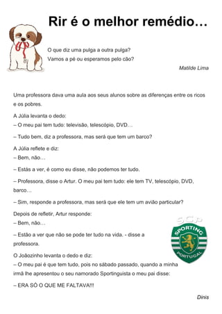 Rir é o melhor remédio…
O que diz uma pulga a outra pulga?
Vamos a pé ou esperamos pelo cão?
Matilde Lima
Uma professora dava uma aula aos seus alunos sobre as diferenças entre os ricos
e os pobres.
A Júlia levanta o dedo:
– O meu pai tem tudo: televisão, telescópio, DVD…
– Tudo bem, diz a professora, mas será que tem um barco?
A Júlia reflete e diz:
– Bem, não…
– Estás a ver, é como eu disse, não podemos ter tudo.
– Professora, disse o Artur. O meu pai tem tudo: ele tem TV, telescópio, DVD,
barco…
– Sim, responde a professora, mas será que ele tem um avião particular?
Depois de refletir, Artur responde:
– Bem, não…
– Estão a ver que não se pode ter tudo na vida. - disse a
professora.
O Joãozinho levanta o dedo e diz:
– O meu pai é que tem tudo, pois no sábado passado, quando a minha
irmã lhe apresentou o seu namorado Sportinguista o meu pai disse:
– ERA SÓ O QUE ME FALTAVA!!!
Dinis
 