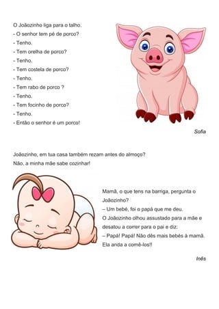 O Joãozinho liga para o talho.
- O senhor tem pé de porco?
- Tenho.
- Tem orelha de porco?
- Tenho.
- Tem costela de porco?
- Tenho.
- Tem rabo de porco ?
- Tenho.
- Tem focinho de porco?
- Tenho.
- Então o senhor é um porco!
Sofia
Joãozinho, em tua casa também rezam antes do almoço?
Não, a minha mãe sabe cozinhar!
Mamã, o que tens na barriga, pergunta o
Joãozinho?
– Um bebé, foi o papá que me deu.
O Joãozinho olhou assustado para a mãe e
desatou a correr para o pai e diz:
– Papá! Papá! Não dês mais bebés à mamã.
Ela anda a comê-los!!
Inês
 