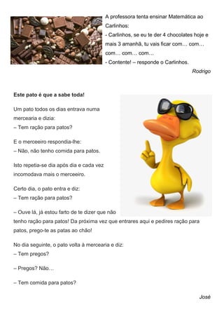 A professora tenta ensinar Matemática ao
Carlinhos:
- Carlinhos, se eu te der 4 chocolates hoje e
mais 3 amanhã, tu vais ficar com… com…
com… com… com…
- Contente! – responde o Carlinhos.
Rodrigo
Este pato é que a sabe toda!
Um pato todos os dias entrava numa
mercearia e dizia:
– Tem ração para patos?
E o merceeiro respondia-lhe:
– Não, não tenho comida para patos.
Isto repetia-se dia após dia e cada vez
incomodava mais o merceeiro.
Certo dia, o pato entra e diz:
– Tem ração para patos?
– Ouve lá, já estou farto de te dizer que não
tenho ração para patos! Da próxima vez que entrares aqui e pedires ração para
patos, prego-te as patas ao chão!
No dia seguinte, o pato volta à mercearia e diz:
– Tem pregos?
– Pregos? Não…
– Tem comida para patos?
José
 