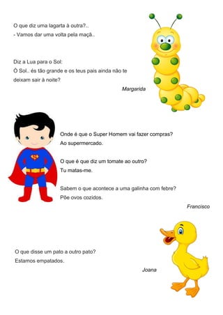 O que diz uma lagarta à outra?..
- Vamos dar uma volta pela maçã..
Diz a Lua para o Sol:
Ó Sol.. és tão grande e os teus pais ainda não te
deixam sair à noite?
Margarida
Onde é que o Super Homem vai fazer compras?
Ao supermercado.
O que é que diz um tomate ao outro?
Tu matas-me.
Sabem o que acontece a uma galinha com febre?
Põe ovos cozidos.
Francisco
O que disse um pato a outro pato?
Estamos empatados.
Joana
 