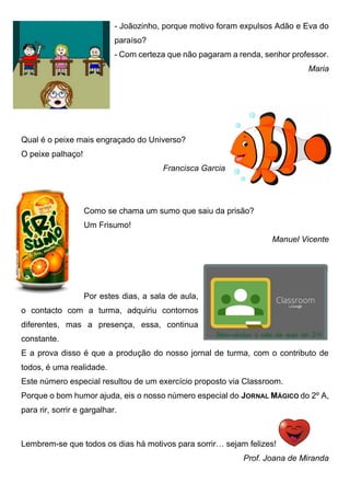 - Joãozinho, porque motivo foram expulsos Adão e Eva do
paraíso?
- Com certeza que não pagaram a renda, senhor professor.
Maria
Qual é o peixe mais engraçado do Universo?
O peixe palhaço!
Francisca Garcia
Como se chama um sumo que saiu da prisão?
Um Frisumo!
Manuel Vicente
Por estes dias, a sala de aula,
o contacto com a turma, adquiriu contornos
diferentes, mas a presença, essa, continua
constante.
E a prova disso é que a produção do nosso jornal de turma, com o contributo de
todos, é uma realidade.
Este número especial resultou de um exercício proposto via Classroom.
Porque o bom humor ajuda, eis o nosso número especial do JORNAL MÁGICO do 2º A,
para rir, sorrir e gargalhar.
Lembrem-se que todos os dias há motivos para sorrir… sejam felizes!
Prof. Joana de Miranda
 