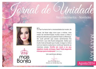 Jornal de Unidade
Agosto/2014
Oser humano tem a necessidade de mudar, de
inovar, de fazer algo novo que o motive, mas
medo da transformação muitas vezes o inibe e
bloqueia atitudes que poderiam fazer a diferença.
Se você permitir que esses sentimentos lhe
dominem, sua vida ficará estagnada. Saiba que
muito mais arriscado que mudar, é seguir a rotina
com os mesmo costumes e continuar fazendo as
mesmas coisas.
(Paulo Vieira)
Confie em você e no seu
objetivo, mude, arrisque, faça! Todo segundo
é tempo para mudanças!
Reconhecimentos - Novidades
Um carinhoso abraço,
Nathaly Rabelo
Diretora de Vendas Mary Kay
 