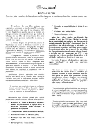 REUNIÃO DE PAIS
É preciso cuidar com afinco da Educação do seu filho, frequentar as reuniões escolares é um excelente começo, quer
                                                       ver?



        O professor do seu filho conhece suas                    Entender as especificidades da idade de seu
expectativas em relação ao trabalho dele? E você, sabe            filho;
exatamente como é o dia-a-dia de sua criança no CEI?
Se você freqüenta as reuniões de pais e mantém um                Conhecer para poder ajudar;
diálogo constante com os profissionais que cuidam da             Mais confiança para todos.
Educação do seu filho (a), provavelmente deve estar
com todas essas questões esclarecidas e, assim, se              Além das razões citadas, participando das
sentindo mais seguro.                                       reuniões de pais do CEI Dirce Migliaccio, os pais
                                                            têm a oportunidade de conhecer um documento da
        A reunião de pais esta prevista na portaria de      unidade chamado “Portifólio”. Existem dois tipos de
Organização de todas as Unidades Escolares e seu            portifólios, o da sala (registrando as atividades e o
principal objetivo, segundo a pedagoga Isa Spanghero        desenvolvimento grupo) e o individual (descrevendo o
Stoeber (uma das autoras do livro Reunião de Pais -         desenvolvimento pleno das crianças). Os portifólios
Sofrimento ou Prazer?) é “compartilhar interesses e         são elaborados pelas educadoras da criança durante
missões tendo em vista os benefícios para o aluno”.         o período que ela permanece no CEI e são
        “Compartilhar” é mesmo a palavra de ordem           compostos de registros escritos, fotográficos e de
quando falamos em reuniões, afinal a relação entre a        atividades realizadas no decorrer de cada ano.
escola e os pais deve ser de parceria. Para Carmem              Na reunião de pais do mês de outubro recebemos
Silvia Galluzzi, autora do livro “Propostas para            alguns “feedbacks” de pais que queremos
Reunião de Pais”, as reuniões têm um grande poder de        compartilhar:
aproximar famílias e escolas: “Os pais recebem
orientações, esclarecem dúvidas e, assim, estabelecem
uma relação de confiança e cooperação com os                    “De todas as escolas que visitei inclusive as
professores.”                                                   particulares, foi somente no CEU Aricanduva que
                                                                encontrei o método de ensino apropriado para essa
    Socialmente falando, participar das reuniões                faixa etária que minha filha encontra-se. No meu
também traz benefícios às crianças, pois a troca de             entendimento o brincar, o imaginar, essas partes tão
vivências entre pais e professores promove também               simples que compõem a infância, tem grande
uma aproximação entre pais/pais e pais/ filhos:                 importância na formação psíquica dos pequenos”
                                                                (mãe Sandra Valentim de Sousa)

     “É importante que os pais das crianças se conheçam e
    troquem experiências.” (Silvia Benedicto Cristina,          “Posso afirmar que minha filha está em uma instituição
    assistente social e diretora de projetos do CRAS -          de primeira qualidade, ela é a prova viva do excelente
    Centro de Referência da Assistência Social)                 atendimento prestado às crianças: é uma criança feliz
                                                                e em total desenvolvimento. Confio em todos vocês!”
                                                                (mãe Clarice)
    Destacamos aqui algumas razões para marcar
presença nos encontros e tirar o máximo proveito deles:
                                                                “É muito satisfatório ver que nossos filhos estão sendo
     Conhecer o Centro de Educação Infantil a                  bem cuidados, a maior prova que tenho disto é o gosto
      fundo: os profissionais, o espaço físico, os              do meu filho pela escola e o carinho com que ele fala
      materiais utilizados pelas crianças, as                   das professoras” (mãe Tânia Pinheiro Francalino)
      propostas pedagógicas;
     Acompanhar o desenvolvimento da criança;
     Esclarecer dúvidas de interesse geral;
     Conhecer seu filho sob outros pontos de
      vista;
     Firmar parceria com a escola;
 