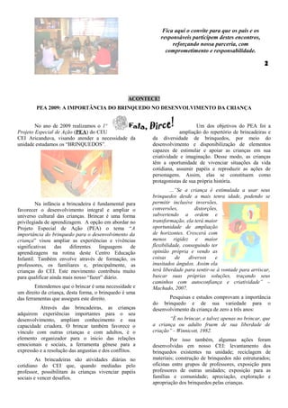 Fica aqui o convite para que os pais e os
                                                              responsáveis participem destes encontros,
                                                                   reforçando nossa parceria, com
                                                                comprometimento e responsabilidade.




                                                  ACONTECE!
        PEA 2009: A IMPORTÂNCIA DO BRINQUEDO NO DESENVOLVIMENTO DA CRIANÇA


        No ano de 2009 realizamos o 1º                                       Um dos objetivos do PEA foi a
Projeto Especial de Ação (PEA) do CEU                                 ampliação do repertório de brincadeiras e
CEI Aricanduva, visando atender a necessidade da         da diversidade de brinquedos, por meio do
unidade estudamos os “BRINQUEDOS”.                       desenvolvimento e disponibilização de elementos
                                                         capazes de estimular e apoiar as crianças em sua
                                                         criatividade e imaginação. Desse modo, as crianças
                                                         têm a oportunidade de vivenciar situações da vida
                                                         cotidiana, assumir papéis e reproduzir as ações de
                                                         personagens. Assim, elas se constituem como
                                                         protagonistas de sua própria história.
                                                                  ...”Se a criança é estimulada a usar seus
                                                         brinquedos desde a mais tenra idade, podendo se
         Na infância a brincadeira é fundamental para    permitir inclusive inversões,
favorecer o desenvolvimento integral e ampliar o         conversões,         distorções,
universo cultural das crianças. Brincar é uma forma      subvertendo a ordem e
privilegiada de aprendizagem. A opção em abordar no      transformação, ela terá maior
Projeto Especial de Ação (PEA) o tema “A                 oportunidade de ampliação
importância do brinquedo para o desenvolvimento da       de horizontes. Crescerá com
criança” visou ampliar as experiências e vivências       menos rigidez e maior
significativas    das   diferentes    linguagens   de    flexibilidade, conseguindo ter
aprendizagens na rotina deste Centro Educação            opinião própria e vendo as
Infantil. Também envolve através de formação, os         coisas      de   diversos    e
professores, os familiares e, principalmente, as         inusitados ângulos. Assim ela
crianças do CEI. Este movimento contribuiu muito         terá liberdade para sentir-se à vontade para arriscar,
para qualificar ainda mais nosso “fazer” diário.         buscar suas próprias soluções, traçando seus
                                                         caminhos com autoconfiança e criatividade” –
        Entendemos que o brincar é uma necessidade e     Machado, 2007.
um direito da criança, desta forma, o brinquedo é uma
das ferramentas que assegura este direito.                      Pesquisas e estudos comprovam a importância
                                                         do brinquedo e de sua variedade para o
          Através das brincadeiras, as crianças          desenvolvimento da criança de zero a três anos:
adquirem experiências importantes para o seu
desenvolvimento, ampliam conhecimento e sua                     “É no brincar, e talvez apenas no brincar, que
capacidade criadora. O brincar também favorece o         a criança ou adulto fruem de sua liberdade de
vínculo com outras crianças e com adultos, é o           criação” - Winnicott, 1982.
elemento organizador para o inicio das relações                  Por isso também, algumas ações foram
emocionais e sociais, a ferramenta gênese para a         desenvolvidas em nosso CEI: levantamento dos
expressão e a resolução das angustias e dos conflitos.   brinquedos existentes na unidade; reciclagem de
         As brincadeiras são atividades diárias no       materiais; construção de brinquedos não estruturados;
cotidiano do CEI que, quando mediadas pelo               oficinas entre grupos de professores, exposição para
professor, possibilitam às crianças vivenciar papéis     professores de outras unidades; exposição para as
sociais e vencer desafios.                               famílias e comunidade; apreciação, exploração e
                                                         apropriação dos brinquedos pelas crianças.
 