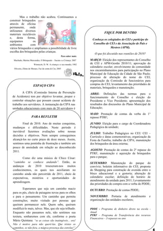 Mas o trabalho não acabou. Continuamos a
construir brinquedos
através de oficina
permanente,      onde
utilizamos diversos
materiais recicláveis
                                                                                    FIQUE POR DENTRO
e,    desta    forma,
                                                                          Conheça os colegiados do CEI e participe do
equipamos          os
ambientes        com                                                      Conselho de CEI e da Associação de Pais e
vários brinquedos e ampliamos a possibilidade de livre                                 Mestres (APM).
escolha dos brinquedos pelas crianças.
                                                                            O que foi discutido nas reuniões de 2010?
                                                     Para saber mais:
   Machado, Marina Marcondes, O Brinquedo – Sucata e a Criança; 2007     MARÇO: Eleição dos representantes do Conselho
                        Winnicott, D. W. A criança e o seu mundo; 1982   de CEI e APM-Gestão 2010/11; aprovação do
                                                                         calendário escolar; envolvimento da comunidade
   Oliveira, Zilma de Moraes, Faz de conta & Cia; 2005
                                                                         nos encaminhamentos para participação no Plano
                                                                         Municipal de Educação da Cidade de São Paulo;
                                                                         processo de alteração do nome do CEI;
                                                                         organização da Comissão de funcionários para
                                                                         compras do CEI; levantamento das prioridades de
                       ESPAÇO CIPA
                                                                         materiais, brinquedos e manutenção;
          A CIPA (Comissão Interna de Prevenção                          ABRIL: Definições das normas para o
  de Acidentes) tem por objetivo levantar, propor e                      funcionamento do Conselho e eleição do
  controlar situações que possam causar acidente de                      Presidente e Vice Presidente; apresentação dos
  trabalho aos servidores. A instauração da CIPA nas                     resultados das discussões do Plano Municipal de
  unidades educacionais com mais de 20 servidores é                      Educação;
  uma       conquista,     relativamente,     recente,
                                                                         MAIO: Prestação de contas da verba do 1°
  regulamentada pela LeiREFLETIR de setembro
                  PARA     13.174, de 05                                 repasse PTRF;
  de 2001, e pela Portaria 4350/06.
           Final de 2010. Ano de muitas conquistas,                      JUNHO: Eleição para o cargo de Coordenadora
  mudanças nossa Unidade Neste período é
          Em e dificuldades. Escolar, a CIPA é                           Pedagógica da unidade;
  constituída atualmente por quatro (4) sobre nossas
  inevitável fazermos avaliações servidores (os
                                                                         JULHO: Trabalho Pedagógico no CEU CEI –
  auxiliares e objetivos.educação Eduardo e Sandra,
  decisões técnicos de Nem sempre conseguimos                            Currículo e datas comemorativas; organização da
  e as professoras prazo de doze meses. Assim,
  alcançá-los no curto Marly e Janaina), que                             Festa da Família; trabalho da CIPA; manutenção
  disponibilizam pontinha de frustração e também um
  sentimos uma 6 horas         suas jornadas semanais                    dos brinquedos da área externa;
  para trabalhos exclusivosrelação ao desconhecido
  pouco de ansiedade em da CIPA, incluindo o
  atendimento a outros servidores para tratar de
  2011.                                                                  AGOSTO: Prestação de contas do 2º repasse do
                                                                         PTRF; manutenção e aquisição de brinquedos
  assuntos pertinentes a prevenção de acidentes.
           Como diz uma música de Chico César:                           para o parque;
  “caminho se conhece andando”. Então, as                                SETEMBRO: Manutenção do parque do
  andanças de 2010 trouxeram-nos muitos                                  convívio; boletim informativo do CEI; proposta
  conhecimentos, os quais nos auxiliaram no                              do Shopping para construção de avenida entre o
  caminho ainda não percorrido de 2011, cheio de                         bloco educacional e a gestoria; alteração de
  expectativas, mistérios e oportunidades de                             calendário escolar; definição do horário de
                                                                         atendimento da unidade para 2011; Levantamento
  aprendizagem.
                                                                         das prioridades de compra com a verba do PDDE;
          Esperamos que seja um caminho macio                            OUTUBRO: Prestação de contas PDDE;
  para os pés, cheio de paisagens novas para os olhos
  e para o pensamento. Um caminho que permita                            NOVEMBRO: Portaria de atendimento              e
  construções; muito visitado por pessoas que                            organização das unidades escolares;
  queiram permanecer nele. Quem sabe, queiram
  modificá-lo mais, talvez. Mas, que ele seja trilhado.                  PDDE - Programa de dinheiro direto na escola -
  Enquanto não passamos nele, não sentimos sua                           Anual
  textura, sonharemos com ele, conforme o poeta                          PTRF – Programa de Transferência dos recursos
                                                                         Financeiros – 3 repasses no ano
  Mário Quintana: “se as coisas são inatingíveis... ora!
  Não é motivo para não querê-las. Que tristes os
  caminhos, se não fora, a mágica presença das estrelas!”
 