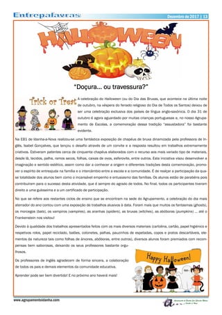 Dezembro de 2017 | 13Dezembro de 2017 | 13
www.agrupamentoidanha.com
“Doçura… ou travessura?”
A celebração do Halloween (ou do Dia das Bruxas, que acontece na última noite
de outubro, na véspera do feriado religioso do Dia de Todos os Santos) deixou de
ser uma celebração exclusiva dos países de língua anglo-saxónica. O dia 31 de
outubro é agora aguardado por muitas crianças portuguesas e, no nosso Agrupa-
mento de Escolas, a comemoração dessa tradição “assustadora” foi bastante
evidente.
Na EB1 de Idanha-a-Nova realizou-se uma fantástica exposição de chapéus de bruxa dinamizada pela professora de In-
glês, Isabel Gonçalves, que lançou o desafio através de um convite e a resposta resultou em trabalhos extremamente
criativos. Estiveram patentes cerca de cinquenta chapéus elaborados com o recurso aos mais variado tipo de materiais,
desde lã, tecidos, palha, ramos secos, folhas, caixas de ovos, esferovite, entre outros. Esta iniciativa visou desenvolver a
imaginação e sentido estético, assim como dar a conhecer a origem e diferentes tradições desta comemoração, promo-
ver o espírito de entreajuda na família e o intercâmbio entre a escola e a comunidade. É de realçar a participação da qua-
se totalidade dos alunos bem como o incansável empenho e entusiasmo das famílias. Os alunos estão de parabéns pois
contribuíram para o sucesso desta atividade, que é sempre do agrado de todos. No final, todos os participantes tiveram
direito a uma guloseima e a um certificado de participação.
No que se refere aos restantes ciclos de ensino que se encontram na sede do Agrupamento, a celebração do dia mais
aterrador do ano contou com uma exposição de trabalhos alusivos à data. Foram mais que muitos os fantasmas (ghosts),
os morcegos (bats), os vampiros (vampires), as aranhas (spiders), as bruxas (witches), as abóboras (pumpkins) … até o
Frankenstein nos visitou!
Devido à qualidade dos trabalhos apresentados feitos com os mais diversos materiais (cartolina, cartão, papel higiénico e
respetivos rolos, papel reciclado, balões, cotonetes, palhas, pauzinhos de espetadas, copos e pratos descartáveis, ele-
mentos da natureza tais como folhas de árvores, abóboras, entre outros), diversos alunos foram premiados com recom-
pensas bem saborosas, deixando os seus professores bastante orgu-
lhosos.
Os professores de Inglês agradecem de forma sincera, a colaboração
de todos os pais e demais elementos da comunidade educativa.
Aprender pode ser bem divertido! E no próximo ano haverá mais!
 