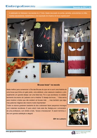 Bruxas boas” na escola
Nada melhor para comemorar o Dia das Bruxas do que ver e ouvir uma história de
uma bruxa que tinha um gato preto, uma abóbora, uma vassoura voadora e, prin-
cipalmente um grande desejo: ser uma fada boa. Foi o que aconteceu no estabe-
lecimento de ensino do Ladoeiro com a história “O desejo da bruxa…”. Esta serviu
para mostrar a todos que não existem só bruxas más ... mas também que algu-
mas palavras mágicas são mesmo muito importantes!
Todos os alunos gostaram bastante do dia e adoraram fazer pequenos morcegos
com materiais recicláveis. E para colorir mais este dia, festejou-se o aniversário
de uma professora, com direito a bolo, “doces e travessuras”. E assim terminou o
dia com grande satisfação e alegria!
EB1 do Ladoeiro
www.agrupamentoidanha.com
Dezembro de 2017 | 14
A celebração do Halloween nas escolas de 1º Ciclo. Desde decoração de portas, paredes, autocolantes no chão,
receitas assustadoras, trabalhinhos e uma exposição de chapéus de bruxa espetacular!!
 