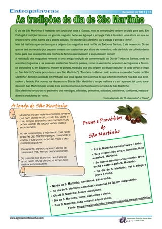 Dezembro de 2017 | 15Dezembro de 2017 | 15
www.agrupamentoidanha.com
O dia de São Martinho é festejado um pouco por toda a Europa, mas as celebrações variam de país para país. Em
Portugal é tradição fazer-se um grande magusto, beber-se água-pé e jeropiga. Esta é também uma altura em que se
prova o novo vinho. Como diz o ditado popular, “no dia de São Martinho, vai à adega e prova o vinho”.
Mas há histórias que contam que a origem dos magustos está no Dia de Todos os Santos, 1 de novembro. Diz-se
que se terá começado por preparar mesas com castanhas por altura de novembro, mês de início de colheita deste
fruto, para que os espíritos dos mortos da família aparecessem e as pudessem comer!
A realização dos magustos remonta a uma antiga tradição de comemoração do Dia de Todos os Santos, onde se
acendiam fogueiras e se assavam castanhas. Noutros países, como na Alemanha, acendem-se fogueiras e fazem-
se procissões e, em Espanha, matam-se porcos, tradição que deu origem ao ditado popular “a cada cerdo le llega
su San Martín” (“cada porco tem o seu São Martinho”). Também no Reino Unido existe a expressão “verão de São
Martinho”, também utilizada em Portugal, que está ligada com a crença de que o tempo melhora nos dias que ante-
cedem o feriado. Por norma, na véspera e no Dia de São Martinho o tempo melhora e o sol aparece, tal como suce-
deu com São Martinho (ler lenda). Este acontecimento é conhecido como o Verão de São Martinho.
São Martinho tornou-se no padroeiro dos mendigos, alfaiates, peleteiros, soldados, cavaleiros, curtidores, restaura-
dores e produtores de vinho.
Texto adaptado de “O observador” e “Visão”
A lenda de São Martinho
 