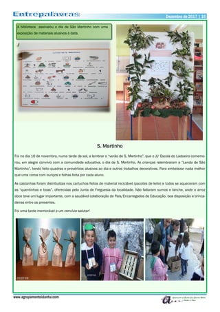 S. Martinho
Foi no dia 10 de novembro, numa tarde de sol, a lembrar o “verão de S. Martinho”, que o JI/ Escola do Ladoeiro comemo-
rou, em alegre convívio com a comunidade educativa, o dia de S. Martinho. As crianças relembraram a “Lenda de São
Martinho”, tendo feito quadras e provérbios alusivos ao dia e outros trabalhos decorativos. Para embelezar nada melhor
que uma coroa com ouriços e folhas feita por cada aluno.
As castanhas foram distribuídas nos cartuchos feitos de material reciclável (pacotes de leite) e todos se aqueceram com
as “quentinhas e boas”, oferecidas pela Junta de Freguesia da localidade. Não faltaram sumos e lanche, onde o arroz
doce teve um lugar importante, com a saudável colaboração de Pais/Encarregados de Educação, boa disposição e brinca-
deiras entre os presentes.
Foi uma tarde memorável e um convívio salutar!
www.agrupamentoidanha.com
Dezembro de 2017 | 16
A biblioteca assinalou o dia de São Martinho com uma
exposição de materiais alusivos à data.
 
