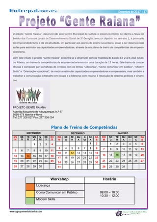 Dezembro de 2017 | 17Dezembro de 2017 | 17
www.agrupamentoidanha.com
O projeto “Gente Raiana”, desenvolvido pelo Centro Municipal de Cultura e Desenvolvimento de Idanha-a-Nova, no
âmbito dos Contratos Locais de Desenvolvimento Social de 3ª Geração, tem por objetivo, no seu eixo 1, a promoção
do empreendedorismo e da pró-atividade. Em particular aos alunos do ensino secundário, estão a ser desenvolvidas
ações para estimular as capacidades empreendedoras, através de um plano de treino de competências de empreen-
dedorismo.
Com este intuito o projeto “Gente Raiana” encontra-se a dinamizar com os finalistas da Escola EB 2,3/S José Silves-
tre Ribeiro, um treino de competências de empreendedorismo com uma duração de 12 horas. Este treino de compe-
tências é composto por workshops de 3 horas com os temas “Liderança”, “Como comunicar em público”, “Modern
Skills” e “Orientação vocacional”, de modo a estimular capacidades empreendedoras e empresariais, mas também a
trabalhar a comunicação, o trabalho em equipa e a liderança com recurso à resolução de desafios práticos e dinâmi-
cos.
PROJETO GENTE RAIANA
Avenida Mouzinho de Albuquerque, N.º 67
6060-178 Idanha-a-Nova
Tel: 277 208 027 Fax: 277 208 054
NOVEMBRO
DO
M
SE
G
TE
R
QU
A
Q
UI
SE
X
SA
B
1 2 3 4
5 6 7 8 9 10 11
12 13 14 15 16 17 18
19 20 21 22 23 24 25
26 27 28 29 30
DEZEMBRO
DO
M
SE
G
TE
R
QU
A
Q
UI
SE
X
SA
B
1 2
3 4 5 6 7 8 9
10 11 12 13 14 15 16
17 18 19 20 21 22 23
24 25 26 27 28 29 30
31
JANEIRO
DO
M
SE
G
TE
R
QU
A
QU
I
SE
X
SA
B
1 2 3 4 5 6
7 8 9 10 11 12 13
14 15 16 17 18 19 20
21 22 23 24 25 26 27
28 29 30 31
Plano de Treino de Competências
Workshop Horário
Liderança
09:00 – 10:00
10:30 – 12:00
Como Comunicar em Público
Modern Skills
 