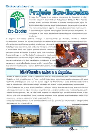 Dezembro de 2017 | 19Dezembro de 2017 | 19
www.agrupamentoidanha.com
O Projeto Eco- Escolas é um programa internacional da “Foundation for Envi-
ronmental Education” desenvolvido em Portugal desde 1996 pela ABAE. Pretende
encorajar ações e reconhecer o trabalho de qualidade desenvolvido pela escola, no
âmbito da Educação Ambiental para a Sustentabilidade. O programa é coordenado a
nível internacional, nacional, regional e de escola. Esta coordenação multinível permi-
te a confluência para objetivos, metodologias e critérios comuns que respeitam a es-
pecificidade de cada escola relativamente aos seus alunos e caraterísticas do meio
envolvente.
O programa “Eco-Escolas” pretende encorajar o desenvolvimento de atividades, visando a melhoria
do desempenho ambiental das escolas, contribuindo para a alteração de comportamentos e do impacto das preocupa-
ções ambientais nas diferentes gerações, reconhecendo e premiando o
trabalho por elas desenvolvido. Visa, ainda, criar hábitos de participação
e de cidadania, tendo como objetivo principal encontrar soluções que
permitam melhorar a qualidade de vida na escola e na comunidade. O
Programa abrange, na rede “Eco-Escolas”, um conjunto de iniciativas, de
que são exemplos, os concursos: Brigada Verde, Escola da Energia, Gera-
ção Depositrão, Poster Eco-Código e a Exposição Eco-itinerante. No nosso
agrupamento o projeto Eco-Escolas abrange também o projeto Rios e ou-
tras comemorações tais como a semana da Floresta Autóctone, missão
ambiente, etc.
No dia 6 de novembro, a nossa turma (5ºC) realizou uma saída de campo em Idanha-a-Velha, no âmbito do Projeto Rios.
Chegados ao local, fomos observar o rio Pônsul e verificámos que a seca fez com que a água tivesse desaparecido quase
totalmente, existindo poucos seres vivos nos charcos e algum lixo. Anteriormente, o caudal deste rio era abundante e
cheio de biodiversidade. Devido ao facto da água, neste local, ser escassa, ficámos desapontados e impressionados.
Todos nós sabemos que as altas temperaturas fazem com que o nível da água nos rios diminua. No entanto, também
sabemos que se mudarmos alguns dos nossos comportamentos, conseguiremos obter muito mais deste líquido que atu-
almente se tornou precioso — A ÁGUA. Desta forma, devemos: não desperdiçar água enquanto lavamos as mãos, os den-
tes ou a loiça; tomar duches rápidos em vez de banhos demorados; utilizar apenas a água indispensável… Desta forma,
preservamos o ambiente e, ao mesmo tempo, poupamos dinheiro.
Será que queremos que o nosso mundo termine desta forma? Será que queremos que a humanidade se extinga? Está na
hora de agirmos e POUPARMOS ÁGUA!
Professora Cíntia Mendes
Idanha-a-Velha, 2012 Idanha-a-Velha, 2017
 