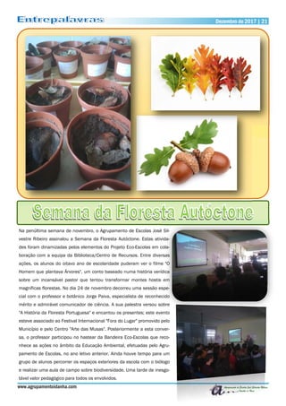 Dezembro de 2017 | 21Dezembro de 2017 | 21
www.agrupamentoidanha.com
Na penúltima semana de novembro, o Agrupamento de Escolas José Sil-
vestre Ribeiro assinalou a Semana da Floresta Autóctone. Estas ativida-
des foram dinamizadas pelos elementos do Projeto Eco-Escolas em cola-
boração com a equipa da Biblioteca/Centro de Recursos. Entre diversas
ações, os alunos do oitavo ano de escolaridade puderam ver o filme "O
Homem que plantava Árvores", um conto baseado numa história verídica
sobre um incansável pastor que tentou transformar montes hostis em
magníficas florestas. No dia 24 de novembro decorreu uma sessão espe-
cial com o professor e botânico Jorge Paiva, especialista de reconhecido
mérito e admirável comunicador de ciência. A sua palestra versou sobre
"A História da Floresta Portuguesa" e encantou os presentes; este evento
esteve associado ao Festival Internacional "Fora do Lugar" promovido pelo
Município e pelo Centro "Arte das Musas". Posteriormente a esta conver-
sa, o professor participou no hastear da Bandeira Eco-Escolas que reco-
nhece as ações no âmbito da Educação Ambiental, efetuadas pelo Agru-
pamento de Escolas, no ano letivo anterior. Ainda houve tempo para um
grupo de alunos percorrer os espaços exteriores da escola com o biólogo
e realizar uma aula de campo sobre biodiversidade. Uma tarde de inesgo-
tável valor pedagógico para todos os envolvidos.
 