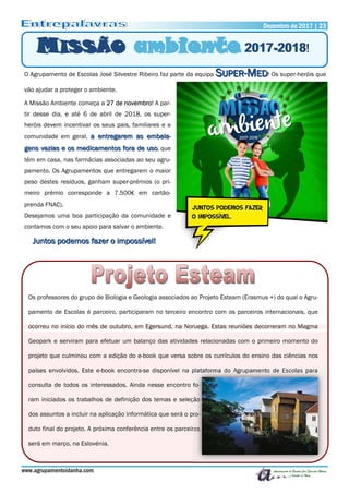 MMISSÃOISSÃO ambienteambiente 20172017--20182018!
Dezembro de 2017 | 23Dezembro de 2017 | 23
www.agrupamentoidanha.com
O Agrupamento de Escolas José Silvestre Ribeiro faz parte da equipa SSUPERUPER--MMEDED! Os super-heróis que
vão ajudar a proteger o ambiente.
A Missão Ambiente começa a 27 de novembro! A par-
tir desse dia, e até 6 de abril de 2018, os super-
heróis devem incentivar os seus pais, familiares e a
comunidade em geral, a entregarem as embala-a entregarem as embala-
gens vazias e os medicamentos fora de usogens vazias e os medicamentos fora de uso, que
têm em casa, nas farmácias associadas ao seu agru-
pamento. Os Agrupamentos que entregarem o maior
peso destes resíduos, ganham super-prémios (o pri-
meiro prémio corresponde a 7.500€ em cartão-
prenda FNAC).
Desejamos uma boa participação da comunidade e
contamos com o seu apoio para salvar o ambiente.
Juntos podemos fazer o impossível!Juntos podemos fazer o impossível!
Os professores do grupo de Biologia e Geologia associados ao Projeto Esteam (Erasmus +) do qual o Agru-
pamento de Escolas é parceiro, participaram no terceiro encontro com os parceiros internacionais, que
ocorreu no início do mês de outubro, em Egersund, na Noruega. Estas reuniões decorreram no Magma
Geopark e serviram para efetuar um balanço das atividades relacionadas com o primeiro momento do
projeto que culminou com a edição do e-book que versa sobre os currículos do ensino das ciências nos
países envolvidos. Este e-book encontra-se disponível na plataforma do Agrupamento de Escolas para
consulta de todos os interessados. Ainda nesse encontro fo-
ram iniciados os trabalhos de definição dos temas e seleção
dos assuntos a incluir na aplicação informática que será o pro-
duto final do projeto. A próxima conferência entre os parceiros
será em março, na Eslovénia.
 