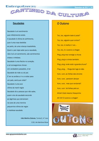 www.agrupamentoidanha.com
Dezembro de 2017 | 24
Saudades
Saudade é um sentimento
que infelizmente existe.
A saudade é vítima do sofrimento,
que é uma rosa desfeita
ao peito, de uma criança insatisfeita.
Quem o pai viaja sabe que a saudade,
não é só um sentimento, são sentimentos
tristes e infelizes.
Saudade é uma flecha no coração,
e só conseguimos chorar.
Um verdadeiro pesadelo, é ter
Saudade da mãe ou do pai.
É ver os aviões a ir e a voltar para
um país, será que virão?
Saudade é uma ave
vítima da maré negra
Saudade diz a pessoa que não sabe,
quem vive da saudade esconde
as lágrimas que derramam
na cara de uma menina
pequenina vítima da negra
e maldosa saudade.
Inês Martins Esteves, Turma E, 4.º ano
E.B.1 de Idanha-a-Nova
O Outono
Toc, toc, alguém bate à pota?
Toc, toc, alguém quer entrar?
Toc, toc, é melhor ir ver…
Toc, toc, é o outono a chegar.
Ping, ping traz consigo a chuva
Ping, ping e a brisa também.
Ping, ping, onde está o guarda-chuva?
Ping, ping… - Perguntei logo à mãe.
Vum, vum, as folhas das árvores
Vum, vum, parecem dançar
Vum, vum, mas que ventania!!
Vum, vum há folhas pelo ar.
Ah!ah! Está mesmo fresquinho
Ah! Ah! O outono a chegar!
 