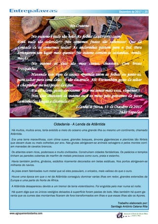 Dezembro de 2017 | 25Dezembro de 2017 | 25
www.agrupamentoidanha.com
Cidadania - A Lenda da Atlântida
Há muitos, muitos anos, teria existido a meio do oceano uma grande ilha ou mesmo um continente, chamado
Atlântida.
Era uma terra maravilhosa, com clima suave, grandes bosques, árvores gigantescas e planícies tão férteis
que davam duas ou mais colheitas por ano. Nas grutas abrigavam-se animais selvagens e pelos montes corri-
am manadas de cavalos brancos.
Os atlantes eram ricos, poderosos e muito civilizados. Construíram cidades fantásticas. Os palácios e templos
tinham as paredes cobertas de marfim de metais preciosos como ouro, prata e estanho.
Havia também jardins, ginásios, estádios ricamente decorados em belas estátuas. Nos portos abrigavam-se
milhares de navios.
As joias eram fabricadas num metal que só eles possuíam, o oricalco, mais valioso do que o ouro.
Houve uma época em que o rei da Atlântida conseguiu dominar varias ilhas em redor, grandes extensões da
Europa e uma parte do Norte de África.
A Atlântida desapareceu devido a um tremor de terra violentíssimo. Foi engolida pelo mar numa só noite.
Há quem diga que os únicos vestígios deixados à superfície foram pastas de lodo. Mas também há quem ga-
ranta que os cumes das montanhas ficaram de fora transformados em ilhas e que essas ilhas são os Açores.
Trabalho elaborado por:
Santiago António Catana Rita
 
