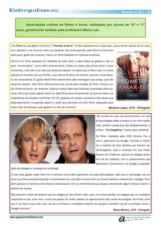 www.agrupamentoidanha.com
Dezembro de 2017 | 26
Apreciações críticas de filmes e livros, realizadas por alunos de 10º e 11º
anos, gentilmente cedidas pela professora Maria Luís.
“Um filme de que gostei muito foi o “Prometo amar-te”. O filme apresenta um casal que, pouco tempo depois de se casa-
rem, decidem ir ao cinema e têm um acidente. Na minha opinião, este filme é muito bom
para quem gosta de romance, mas é um filme baseado em histórias verídicas.
Como é um filme baseado em histórias de vida reais, é para todos os gostos e não só
para “romancistas”, como referi anteriormente. Todos na nossa vida temos bons e maus
momentos, mas não é por isso que devemos desistir e é disso que o filme trata. A mulher
apenas se recordou da sua família, mas não se lembrou do marido, mas ele nunca desis-
tiu de conquistá-la. Eu gosto deste filme exatamente pela mensagem que passa, que não
devemos desistir. Este filme diferencia-se dos outros pela verdade do filme. Temos mui-
tos filmes de terror, de romance, todavia muitos deles são histórias inventadas pelos au-
tores. Acho que toda a gente devia ver este filme para compreender do que se trata e da
importância da verdade nos filmes. Por fim, gostava de realçar a presença dos atores que
desempenharam um grande papel e o autor que escreveu um bom filme, adequado para
todo o tipo de pessoas, quer gostem ou não de romance.” Mariana Lopes, 10ºA - Português
“No mundo em que nos encontramos, em que
as tecnologias estão a evoluir a um ritmo acele-
rado, existem coisas que vão desaparecendo e
o filme ” Os Estagiários” ilustra essa realidade.
No filme, realizado pela 20th Century Fox e
com o patrocínio da Google, ficamos a conhe-
cer a história de dois adultos que ficaram de-
sempregados, pois a empresa em que traba-
lhavam foi à falência, porque os relógios deixa-
ram de ter utilidade, com o aparecimento dos
telemóveis. Encontraram na Google a possibili-
dade de estagiar e conseguirem emprego.
O que mais gostei neste filme foi a maneira como eles superaram as suas dificuldades, visto que a tecnologia era um
ramo que lhes era desconhecido e encontravam-se num sítio em que eram os únicos adultos a frequentar o estágio. Tam-
bém apreciei a maneira como eles se relacionaram com os membros da sua equipa, demorando algum tempo a terem o
espírito de equipa.
Não apreciei o facto de dizerem que os relógios já não tinham valor, pois, na minha opinião, os relógios são um acessório
importante e que, para mim, nunca vai passar de moda, apesar do aparecimento das novas tecnologias. No fundo, acho
que é um filme muito bom que nos dá a conhecer o verdadeiro espírito de equipa e também nos dá a conhecer como a
Google funciona.”
Maria Martins, 10ºA - Português
 