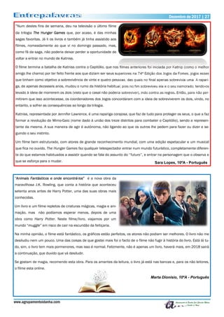 Dezembro de 2017 | 27Dezembro de 2017 | 27
www.agrupamentoidanha.com
“Num destes fins de semana, deu na televisão o último filme
da trilogia The Hunger Games que, por acaso, é das minhas
sagas favoritas. Já li os livros e também já tinha assistido aos
filmes, nomeadamente ao que vi no domingo passado, mas,
como fã da saga, não poderia deixar perder a oportunidade de
voltar a entrar no mundo de Katniss.
O filme termina a batalha de Katniss contra o Capitólio, que nos filmes anteriores foi iniciada por Katnip (como o melhor
amigo lhe chama) por ter feito frente aos que diziam ser seus superiores na 74ª Edição dos Jogos da Fomes, jogos esses
que tinham como objetivo a sobrevivência de vinte e quatro pessoas, das quais no final apenas sobrevivia uma. A rapari-
ga, de apenas dezasseis anos, mudou o rumo da história habitual, pois no fim sobreviveu ela e o seu namorado, tendo-os
levado à ideia de morrerem os dois (visto que o casal não poderia sobreviver), indo contra as regras. Então, para não per-
mitirem que isso acontecesse, os coordenadores dos Jogos concordaram com a ideia de sobreviverem os dois, vindo, no
entanto, a sofrer as consequências ao longo da trilogia.
Katniss, representada por Jennifer Lawrence, é uma rapariga corajosa, que faz de tudo para proteger os seus, o que a faz
formar a revolução do Mimo-Gaio (nome dado à união dos treze distritos para combater o Capitólio), sendo a represen-
tante da mesma. A sua maneira de agir é autónoma, não ligando ao que os outros lhe pedem para fazer ou dizer e se-
guindo o seu instinto.
Um filme bem estruturado, com atores de grande reconhecimento mundial, com uma edição espetacular e um musical
que fica no ouvido, The Hunger Games faz qualquer telespectador entrar num mundo futurístico, completamente diferen-
te do que estamos habituados a assistir quando se fala do assunto do ‘’futuro’’, e entrar na personagem que o observa e
que se esforça para o mudar. Sara Lopes, 10ºA - Português
“Animais Fantásticos e onde encontrá-los” é a nova obra da
maravilhosa J.K. Rowling, que conta a história que aconteceu
setenta anos antes de Harry Potter, uma das suas obras mais
conhecidas.
Um livro e um filme repletos de criaturas mágicas, magia e ani-
mação, mas não podíamos esperar menos, depois de uma
obra como Harry Potter. Neste filme/livro, viajamos por um
mundo “muggle” em risco de cair na escuridão da feitiçaria.
Na minha opinião, o filme está fantástico, os gráficos estão perfeitos, os atores não podiam ser melhores. O livro não me
desiludiu nem um pouco. Uma das coisas de que gostei mais foi o facto de o filme não fugir à história do livro. Está lá tu-
do, sim, o livro tem mais pormenores, mas isso é normal. Felizmente, não é apenas um livro, haverá mais, em 2018 sairá
a continuação, que duvido que vá desiludir.
Se gostam de magia, recomendo esta obra. Para os amantes da leitura, o livro já está nas bancas e, para os não leitores,
o filme esta online.
Marta Dionísio, 10ºA - Português
 