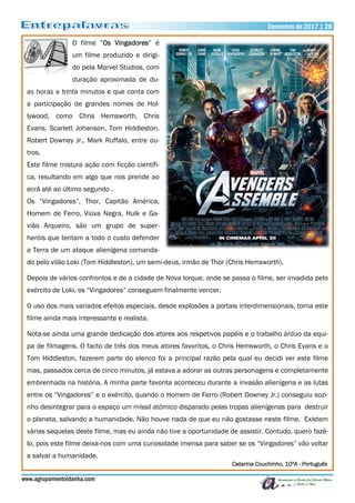 www.agrupamentoidanha.com
Dezembro de 2017 | 28
O filme “Os Vingadores” é
um filme produzido e dirigi-
do pela Marvel Studios, com
duração aproximada de du-
as horas e trinta minutos e que conta com
a participação de grandes nomes de Hol-
lywood, como Chris Hemsworth, Chris
Evans, Scarlett Johanson, Tom Hiddleston,
Robert Downey Jr., Mark Ruffalo, entre ou-
tros.
Este filme mistura ação com ficção científi-
ca, resultando em algo que nos prende ao
ecrã até ao último segundo .
Os “Vingadores”, Thor, Capitão América,
Homem de Ferro, Viúva Negra, Hulk e Ga-
vião Arqueiro, são um grupo de super-
heróis que tentam a todo o custo defender
a Terra de um ataque alienígena comanda-
do pelo vilão Loki (Tom Hiddleston), um semi-deus, irmão de Thor (Chris Hemsworth).
Depois de vários confrontos e de a cidade de Nova Iorque, onde se passa o filme, ser invadida pelo
exército de Loki, os “Vingadores” conseguem finalmente vencer.
O uso dos mais variados efeitos especiais, desde explosões a portais interdimensionais, torna este
filme ainda mais interessante e realista.
Nota-se ainda uma grande dedicação dos atores aos respetivos papéis e o trabalho árduo da equi-
pa de filmagens. O facto de três dos meus atores favoritos, o Chris Hemsworth, o Chris Evans e o
Tom Hiddleston, fazerem parte do elenco foi a principal razão pela qual eu decidi ver este filme
mas, passados cerca de cinco minutos, já estava a adorar as outras personagens e completamente
embrenhada na história. A minha parte favorita aconteceu durante a invasão alienígena e as lutas
entre os “Vingadores” e o exército, quando o Homem de Ferro (Robert Downey Jr.) conseguiu sozi-
nho desintegrar para o espaço um míssil atómico disparado pelas tropas alienígenas para destruir
o planeta, salvando a humanidade. Não houve nada de que eu não gostasse neste filme. Existem
várias sequelas deste filme, mas eu ainda não tive a oportunidade de assistir. Contudo, quero fazê-
lo, pois este filme deixa-nos com uma curiosidade imensa para saber se os “Vingadores” vão voltar
a salvar a humanidade.
Catarina Couchinho, 10ºA - Português
 