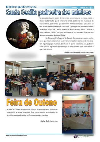 Dezembro de 2017 | 31Dezem- bro de 2017 | 31
www.agrupamentoidanha.com
No passado dia vinte e dois de novembro comemorou-se na nossa escola o
dia de Santa Cecília que é uma santa cristã, padroeira dos músicos e da
música sacra, pois consta que ao morrer ela teria cantado a Deus. Não se
tem muitas informações sobre a sua vida. É provável que tenha sido martiri-
zada entre 176 e 180, sob o império de Marco Aurélio. Santa Cecília é a
santa da Igreja Católica que mais tem basílicas em Roma e é uma das san-
tas mais veneradas da Idade Média.
Do Conservatório Regional de Castelo Branco vieram quatro profes-
sores que nos mostraram os seus instrumentos bem como ainda nos toca-
ram algumas peças musicais. Os alunos do quinto e do sexto ano, puderam
ainda colocar algumas questões sobre os instrumentos bem como sobre o
que é ser músico.
Cedido pelo professor António Pedo Dias
A Feira de Outono do Jardim de Infância de Idanha-a-Nova realizou-se
nos dia 29 e 30 de novembro. Teve como objetivo a divulgação de
produtos alusivos à época, confecionados pelas crianças.
Marisa Sofia Nunes Lea
 