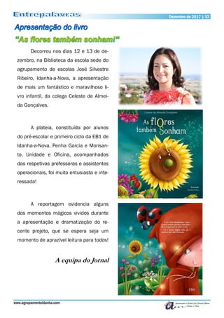 www.agrupamentoidanha.com
Dezembro de 2017 | 32
Decorreu nos dias 12 e 13 de de-
zembro, na Biblioteca da escola sede do
agrupamento de escolas José Silvestre
Ribeiro, Idanha-a-Nova, a apresentação
de mais um fantástico e maravilhoso li-
vro infantil, da colega Celeste de Almei-
da Gonçalves.
A plateia, constituída por alunos
do pré-escolar e primeiro ciclo da EB1 de
Idanha-a-Nova, Penha Garcia e Monsan-
to, Unidade e Oficina, acompanhados
das respetivas professoras e assistentes
operacionais, foi muito entusiasta e inte-
ressada!
A reportagem evidencia alguns
dos momentos mágicos vividos durante
a apresentação e dramatização do re-
cente projeto, que se espera seja um
momento de aprazível leitura para todos!
A equipa do Jornal
 