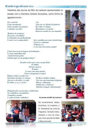 Dezembro de 2017 | 35Dezembro de 2017 | 35
www.agrupamentoidanha.com
No encerramento destes
encontros, no Ladoeiro, o
Sr. Presidente da Junta de
Freguesia, Gonçalo Costa,
ofereceu o livro às crian-
ças, como prenda de Natal
e Boas Leituras!
Trabalhos dos alunos da EB1 do Ladoeiro apresentados na
sessão com a Escritora Celeste Gonçalves, como forma de
agradecimento:
Ler e ouvir ler Ler
Exige concentração Leva-nos ao Mundo da fantasia
Somos grandes personagens Ao sonho e à alegria
E entramos em ação! Aprendemos a respeitar
Quem nos envolve na sua simpatia!
Histórias de aventuras
De poesia e de embalar
É contemplar um jardim florido
É ouvir o nosso amigo falar! Ler é caminhar por uma estrada larga
É prazer e animação
Perfuma o ar
E soa como uma eterna canção!
O livro leva-me para lugares deslumbrantes
É o meu companheiro fiel
É fácil de transportar
Sentado aqui, ou em qualquer lugar!
Quando eu leio ouço o meu coração falar
A saltitar
Começo a pensar
A viajar
E a voar como uma gaivota
E levo a imaginação a viajar!
Amiga escritora e professora
Educadora de todas as crianças As flores também sonham
Leve-nos a descobrir e a sentir São seres que transmitem elegância
A sonhar, a ser e a sorrir! Beleza e admiração
Embelezam a Natureza
Revelam coragem e determinação!
Obrigada pela sua presença e colaboração
Voz melodiosa e encantadora
Tranquila e ouvinte
E, acima de tudo, sonhadora! As turmas da EB1 do Ladoeiro
 