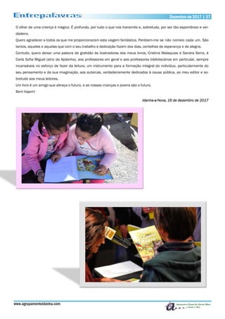 Dezembro de 2017 | 37Dezembro de 2017 | 37
www.agrupamentoidanha.com
O olhar de uma criança é mágico. É profundo, por tudo o que nos transmite e, sobretudo, por ser tão espontâneo e ver-
dadeiro.
Quero agradecer a todos os que me proporcionaram esta viagem fantástica. Perdoem-me se não nomeio cada um. São
tantos, aqueles e aquelas que com o seu trabalho e dedicação fazem dos dias, centelhas de esperança e de alegria.
Contudo, quero deixar uma palavra de gratidão às ilustradoras dos meus livros, Cristina Malaquias e Sandra Serra, à
Carla Sofia Miguel (atriz da Ajidanha), aos professores em geral e aos professores bibliotecários em particular, sempre
incansáveis no esforço de fazer da leitura, um instrumento para a formação integral do indivíduo, particularmente do
seu pensamento e da sua imaginação, aos autarcas, verdadeiramente dedicados à causa pública, ao meu editor e so-
bretudo aos meus leitores.
Um livro é um amigo que abraça o futuro, e as nossas crianças e jovens são o futuro.
Bem hajam!
Idanha-a-Nova, 16 de dezembro de 2017
 
 