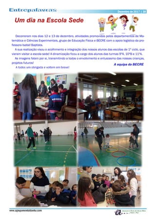 www.agrupamentoidanha.com
Dezembro de 2017 | 38
Um dia na Escola Sede
Decorreram nos dias 12 e 13 de dezembro, atividades promovidas pelos departamentos de Ma-
temática e Ciências Experimentais, grupo de Educação Física e BECRE com o apoio logístico da pro-
fessora Isabel Baptista.
A sua realização visou o acolhimento e integração dos nossos alunos das escolas de 1º ciclo, que
vieram visitar a escola sede! A dinamização ficou a cargo dos alunos das turmas 9ºA, 10ºB e 11ºA.
As imagens falam por si, transmitindo a todos o envolvimento e entusiasmo das nossas crianças,
projetos futuros!
A todos um obrigada e voltem em breve!
A equipa da BECRE
 