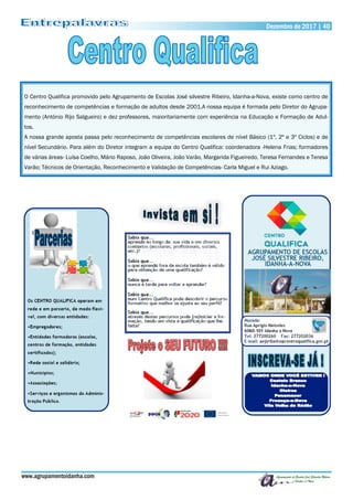 www.agrupamentoidanha.com
Dezembro de 2017 | 40
O Centro Qualifica promovido pelo Agrupamento de Escolas José silvestre Ribeiro, Idanha-a-Nova, existe como centro de
reconhecimento de competências e formação de adultos desde 2001.A nossa equipa é formada pelo Diretor do Agrupa-
mento (António Rijo Salgueiro) e dez professores, maioritariamente com experiência na Educação e Formação de Adul-
tos.
A nossa grande aposta passa pelo reconhecimento de competências escolares de nível Básico (1º, 2º e 3º Ciclos) e de
nível Secundário. Para além do Diretor integram a equipa do Centro Qualifica: coordenadora -Helena Frias; formadores
de várias áreas- Luísa Coelho, Mário Raposo, João Oliveira, João Varão, Margarida Figueiredo, Teresa Fernandes e Teresa
Varão; Técnicos de Orientação, Reconhecimento e Validação de Competências- Carla Miguel e Rui Aziago.
 