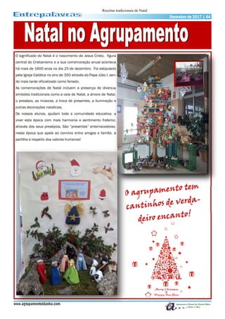 O significado do Natal é o nascimento de Jesus Cristo, figura
central do Cristianismo e a sua comemoração anual acontece
há mais de 1600 anos no dia 25 de dezembro. Foi estipulado
pela Igreja Católica no ano de 350 através do Papa Júlio I, sen-
do mais tarde oficializado como feriado.
As comemorações de Natal incluem a presença de diversos
símbolos tradicionais como a ceia de Natal, a árvore de Natal,
o presépio, as músicas, a troca de presentes, a iluminação e
outras decorações natalícias.
Os nossos alunos, ajudam toda a comunidade educativa, a
viver esta época com mais harmonia e sentimento fraterno,
através dos seus presépios. São “presentes” enternecedores,
nesta época que apela ao convívio entre amigos e família, à
partilha e respeito dos valores humanos!
www.agrupamentoidanha.com
Dezembro de 2017 | 44
Receitas tradicionais de Natal
 