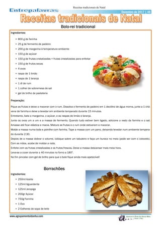 www.agrupamentoidanha.com
Dezembro de 2017 | 46
Ingredientes:
 800 g de farinha
 25 g de fermento de padeiro
 200 g de margarina à temperatura ambiente
 150 g de açúcar
 150 g de frutas cristalizadas + frutas cristalizadas para enfeitar
 150 g de frutos secas
 4 ovos
 raspa de 1 limão
 raspa de 1 laranja
 1 dl de rum
 1 colher de sobremesa de sal
 gel de brilho de pastelaria
Preparação:
Pique as frutas e deixe a macerar com o rum. Dissolva o fermento de padeiro em 1 decilitro de água morna, junte a 1 chá-
vena de farinha e deixe a levedar em ambiente temperado durante 15 minutos.
Entretanto, bata a margarina, o açúcar, e as raspas de limão e laranja.
Junte os ovos um a um e a massa de fermento. Quando tudo estiver bem ligado, adicione o resto da farinha e o sal.
Amasse até ficar elástica e macia. Misture as frutas e o rum onde estiveram a macerar.
Molde a massa numa bola e polvilhe com farinha. Tape a massa com um pano, deixando levedar num ambiente tempera-
do durante 2:30.
Depois de a massa dobrar o volume, coloque sobre um tabuleiro e faça um buraco no meio (pode ser com o cotovelo).
Com as mãos, acabe de moldar a roda.
Enfeite com as frutas cristalizadas e os frutos frescos. Deixe a massa descansar mais meia hora.
Leva-se a cozer durante ± 40 minutos no forno a 180º.
No fim pincelar com gel de brilho para que o bolo fique ainda mais apetecível!
Ingredientes:
 250ml Azeite
 125ml Aguardente
 125ml Jeropiga
 200gr Açúcar
 750g Farinha
 1 Ovo
 2 Colheres de sopa de leite
Bolo-rei tradicional
Borrachões
Receitas tradicionais de Natal
 