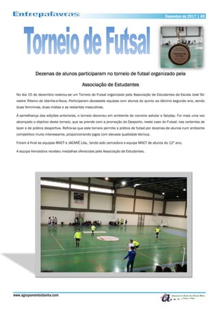 www.agrupamentoidanha.com
Dezembro de 2017 | 49
Dezenas de alunos participaram no torneio de futsal organizado pela
Associação de Estudantes
No dia 15 de dezembro realizou-se um Torneio de Futsal organizado pela Associação de Estudantes da Escola José Sil-
vestre Ribeiro de Idanha-a-Nova. Participaram dezassete equipas com alunos do quinto ao décimo segundo ano, sendo
duas femininas, duas mistas e as restantes masculinas.
À semelhança das edições anteriores, o torneio decorreu em ambiente de convívio salutar e fairplay. Foi mais uma vez
alcançado o objetivo deste torneio, que se prende com a promoção do Desporto, neste caso do Futsal, nas vertentes de
lazer e de prática desportiva. Refira-se que este torneio permite a prática de futsal por dezenas de alunos num ambiente
competitivo muito interessante, proporcionando jogos com elevada qualidade técnica.
Foram à final as equipas MXCT e JACARÉ Lda., tendo sido vencedora a equipa MXCT de alunos do 12º ano.
A equipa Vencedora recebeu medalhas oferecidas pela Associação de Estudantes.
 