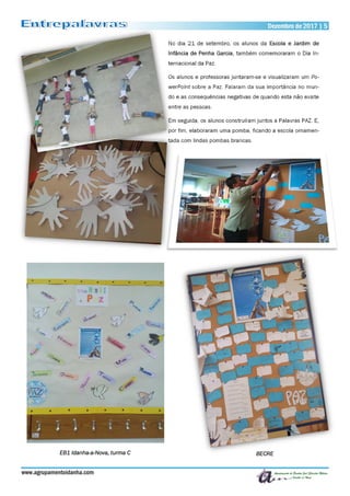Dezembro de 2017 | 5Dezembro de 2017 | 5
www.agrupamentoidanha.com
No dia 21 de setembro, os alunos da Escola e Jardim de
Infância de Penha Garcia, também comemoraram o Dia In-
ternacional da Paz.
Os alunos e professoras juntaram-se e visualizaram um Po-
werPoint sobre a Paz. Falaram da sua importância no mun-
do e as consequências negativas de quando esta não existe
entre as pessoas.
Em seguida, os alunos construíram juntos a Palavras PAZ. E,
por fim, elaboraram uma pomba, ficando a escola ornamen-
tada com lindas pombas brancas.
EB1 Idanha-a-Nova, turma C BECRE
 