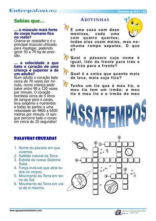 Dezembro de 2017 | 50Dezembro de 2017 | 50
www.agrupamentoidanha.com
ADIVINHAS
É uma casa com doze
meninas, cada uma
com quatro quartos;
todas elas usam meias, mas ne-
nhuma rompe sapatos. O que
é?
Qual o pássaro cujo nome é
igual, lido da frente para trás e
de trás para a frente?
Qual é a coisa que quanto mais
de lava, mais suja fica?
Tenho um tio que é meu tio, o
meu tio tem um irmão; o meu
tio é meu tio e o irmão do meu
Sabias que…
… o músculo mais forte
do corpo humano fica
no rosto?
Chama-se masséter e é o
principal músculo utilizado
para mastigar, podendo
gerar 50 a 70 kg de pres-
são.
… a velocidade a que
bate o coração de uma
criança é superior à de
um adulto?
Num adulto o coração bate
cerca de 70 vezes por mi-
nuto, numa criança pode
bater entre 90 a 120 vezes
por minuto. O coração
bombeia cerca de 5 litros
de sangue para o corpo,
leva oxigénio e nutrientes
a todas as partes a uma
velocidade de 4800 a 6500
metros por minuto. O san-
gue percorre todo o corpo
em cerca de 20 segundos!
Palavras Cruzadas
1. Nome do planeta em que
vivemos.
2. Satélite natural da Terra.
3. Estrela do nosso Sistema
Solar.
4. Força invisível que atrai to-
dos os corpos.
5. Movimento da Terra em tor-
no do Sol.
6. Movimento da Terra em vol-
ta de si mesma.
 