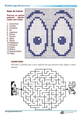 Dezembro de 2017 | 51Dezembro de 2017 | 51
www.agrupamentoidanha.com
Sopa de Letras
Procura as quinze
palavras relacio-
nadas com olhos.
1. Conjuntiva
2. Córnea
3. Cristalino
4. Íris
5. Lágrimas
6. Ocular
7. Óculos
8. Olhar
9. Órbita
10.Pálpebras
11.Pestanas
12.Pupila
13.Retina
14.Sobrancelhas
15.Visão
Labirinto
Descobre o caminho que a nave espacial tem que percorrer para chegar a outros
planeta!
 
