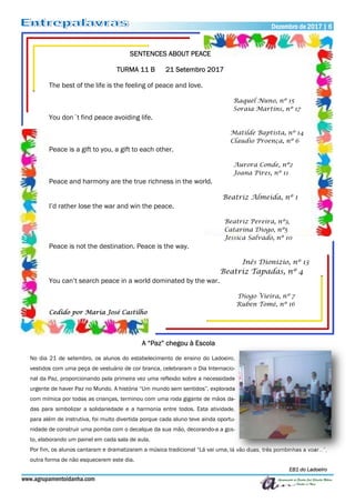 www.agrupamentoidanha.com
Dezembro de 2017 | 6
SENTENCES ABOUT PEACE
TURMA 11 B 21 Setembro 2017
The best of the life is the feeling of peace and love.
Raquel Nuno, nº 15
Soraia Martins, nº 17
You don´t find peace avoiding life.
Matilde Baptista, nº 14
Claudio Proença, nº 6
Peace is a gift to you, a gift to each other.
Aurora Conde, nº2
Joana Pires, nº 11
Peace and harmony are the true richness in the world.
Beatriz Almeida, nº 1
I’d rather lose the war and win the peace.
Beatriz Pereira, nº3,
Catarina Diogo, nº5
Jessica Salvado, nº 10
Peace is not the destination. Peace is the way.
Inês Dionizio, nº 13
Beatriz Tapadas, nº 4
You can’t search peace in a world dominated by the war.
Diogo Vieira, nº 7
Ruben Tomé, nº 16
Cedido por Maria José Castilho
A “Paz” chegou à Escola
No dia 21 de setembro, os alunos do estabelecimento de ensino do Ladoeiro,
vestidos com uma peça de vestuário de cor branca, celebraram o Dia Internacio-
nal da Paz, proporcionando pela primeira vez uma reflexão sobre a necessidade
urgente de haver Paz no Mundo. A história “Um mundo sem sentidos”, explorada
com mímica por todas as crianças, terminou com uma roda gigante de mãos da-
das para simbolizar a solidariedade e a harmonia entre todos. Esta atividade,
para além de instrutiva, foi muito divertida porque cada aluno teve ainda oportu-
nidade de construir uma pomba com o decalque da sua mão, decorando-a a gos-
to, elaborando um painel em cada sala de aula.
Por fim, os alunos cantaram e dramatizaram a música tradicional “Lá vai uma, lá vão duas, três pombinhas a voar…”,
outra forma de não esquecerem este dia.
EB1 do Ladoeiro
 