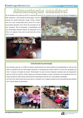 No dia dezanove de outubro de 2017, os alunos da turma PIT em conjunto com os alunos das Oficinas Pedagógicas e
UAM celebraram o Dia Mundial da Alimentação. Durante o
intervalo da manhã ofereceram maçãs, tostas e bolachi-
nhas com doce (confecionado pelos alunos PIT) a toda a
comunidade educativa como forma de promoção de lan-
ches saudáveis. Não foi esquecida a sensibilização para
uma alimentação saudável através da distribuição de fo-
lhetos com algumas dicas sobre comportamentos alimen-
tares corretos.
Dezembro de 2017 | 9Dezembro de 2017 | 9
www.agrupamentoidanha.com
O Dia Mundial da alimentação
Para assinalar este dia, no JI/EB1 de Ladoeiro desenvolveram-se vários trabalhos de sensibilização em sala de aula
sobre a importância de uma alimentação saudável e a visualização da história infantil “A menina que não gostava de
fruta”. A música e entoação da música “Alimentação” foi outro momento bastante motivador para não esquecerem
este dia. Pondo em prática o refrão, passou-se à principal atividade, ou seja, à confeção de uma salada de fruta, com
frutas trazidas por cada criança. Este alimento foi saboreado ao lanche com muito apetite e satisfação.
No final do dia, cada criança levou para casa um marcador com a imagem pintada da sua fruta preferida para partilhar
com a família deste dia memorável.
 