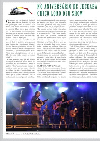 No aniversário de jeceAba
chico lobo deu show
Osegundo dia do Festival Cultural
de São Brás do Suaçuí e Jeceaba
foi agitado pelo cantor e violeiro Chico
Lobo. Com raízes familiares na cidade
de Jeceaba, Chico estava pela primeira
vez se apresentando profissionalmente
no município e fazendo o público bater
palmas ao som de modas de viola, que
animou o astral da população.
Chico ganhou seu primeiro violão aos 12
anos de idade e é grato por ter nascido em
uma família rica culturalmente falando.
Seu tio Marcos Lobo Leite é morador de
Jeceaba, e marcou presença para prestigiar
o sobrinho. O feliz idoso de 75 anos disse:
“Sinto uma satisfação imensa em ver o
filho do meu irmão tocando na minha
cidade”.
“A vinda do Chico foi o que deu origem
ao slogan do Festival, Nossas raízes se
encontram, 60 anos de história”. Disse o
prefeito Fábio Vasconcelos em menção à
vinda do cantor que tem raízes culturais
na cidade. Devido à musicalidade que
viveu em Jeceaba com a família o violeiro
sente que a cidade contribuiu com o
conhecimento musical que ele tem hoje.
Relembrando histórias ele citou as noites
de serenata, que depois eram finalizadas
com uma galinhada, feita com galinhas
“roubadas” pelo seu pai, segundo Chico.
“Eu sempre procuro cantar essa cultura
das minhas raízes, abraço essa cultura, que
é a minha paixão”. Essa é uma maneira
de Chico Lobo devolver a cultura que
Jeceaba lhe proporcionou. Muito ligado
à família, o cantor se apresentou com seu
filho mais novo Tomás, de nove anos, que
adora a percussão. Sua esposa Ângela
Lobo é também sua produtora. Chico tem
mais 2 filhos e disse que sempre procura
envolver sua família com sua cultura,
assim ele harmoniza carreira e família.
O cantor que é um homem de muita fé,
disse que “cantar valores de amor, família,
de paz, de solidariedade é decisivo para o
meu trabalho, eu não sei fazer outra coisa a
não ser cantar isso”.
Participações especiais
OshowdeChicoLobocontoucomalgumas
participações especiais como Célio Pereira
Vasconcelos, amigo de infância e Bárbara
Leite, cantora que acompanha Chico.
Célio foi chamado ao palco por Chico e
CA:0147/001/2012
juntos reviveram velhos tempos. “Ele
vinha sempre nas férias visitar sua família
aqui e a gente se reunia pra tocar na
juventude. Sempre fizemos roda de viola
como amigos, entre a família. Tinha mais
de 20 anos que não nos víamos e esta
atitude dele foi muito boa, de lembrar
assim da gente porque ele ficou famoso e
gente continua com a mesma vida. É bom
saber desse carinho que ele ainda tem e
que mesmo depois de ficar tão famoso
não perdeu seu jeito simples.”
Vinda de Ouro Branco, a artista iniciante
Bárbara Leite, que também integra a
produção de Chico Lobo, cantou pela
primeira vez junto com ele e comentou
sobre a importância da disseminação da
cultura em Jeceaba: “Eu acho muito boa
a iniciativa porque fomenta a cultura nas
pequenas cidades”. Lançando seu novo
trabalho pela mesma gravadora de Chico
Lobo, mostrou-se feliz pelas realizações e
pela oportunidade de cantarem juntos. em
homenagem a emancipação do município.
O público que prestigiou o evento saiu
encantado com o repertório, a sonoridade
da viola e a apresentação de toda a banda.
Chico Lobo canta ao lado de Bárbara Leite.
 