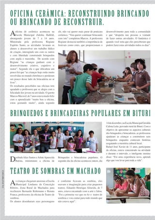 CA:0147/001/2012
Oficina Cerâmica: Reconstruindo Brincando
ou Brincando de Reconstruir.
Brinquedos e brincadeiras populares em Bituri
Teatro de sombras em machado
Aoficina de cerâmica aconteceu na
Escola Municipal Zuleika Halfeld,
abrangendo jovens de 7 a 14 anos.
Ministrada pela professora Regiane
Espírito Santo, as atividades levaram os
alunos a desenvolver um trabalho lúdico
de criação, interagindo uns com os outros
e com liberdade construindo brinquedos
com argila e massinha. De acordo com
Regiane “as crianças ganham com o
desenvolvimento criativo, cognitivo e
motor”. Segundo ela o que dificultou um
pouco foi que “as crianças hoje estão muito
envolvidas no mundo eletrônico e perderam
um pouco desse lado da brincadeira ao ar
livre”.
Os resultados percebidos nas oficinas tem
agradado a professora que se alegra com a
felicidade dos jovens na atividade. O garoto
MarcosMaxwel,de7anosestavamuitofeliz
com o aprendizado “muito boa a oficina,
estou gostando muito”, ainda segundo
DeolindaAlice Santos eArleteAparecida
Batista, ministraram a oficina de
As crianças chegaram ansiosas a Escola
Municipal Lindaura da Conceição
Ribeiro, Zona Rural de Machados para
receberem Bernardo Rohrmann e Renata
Franca, professores da oficina de Teatro de
sombras.
Os alunos desenharam seus personagens
Brinquedos e brincadeiras populares. O
segundo dia da oficina aconteceu ontem, dia
e conforme ficavam as sombras, eles
usavam a imaginação para criar pequenos
teatros. Eduardo Henrique Almeida, de 7
anos, estava encantado com a arte e falou:
”Foi a primeira vez que eu fiz o teatro de
sombras e vou contar para todo mundo que
não estava aqui”.
14dedezembro,naEscolaMunicipalGeralda
Calista Leão, povoado rural de Bituri. Com o
objetivo de apresentar os aspectos culturais
dos brinquedos e brincadeiras, as professoras
ajudaram as crianças a construírem seus
brinquedos enquanto contavam histórias
resgatando a memória cultural local.
Rafael José Xavier de 11 anos, participante
da oficina, estava concentrado na atividade
e durante o intervalo, o inteligente menino
disse: “Foi uma experiência nova, aprendi
algo que vou levar para toda a vida”.
ele, não vai querer mais parar de praticara
cerâmica. “Vou querer continuar brincando
com isto” completou Marcos. A professora
Regiane destacou também a importância de
festivais como estes, que proporcionam o
desenvolvimento para toda a comunidade
e que “desperta nas pessoas a vontade
de fazer outras atividades. O fantástico é
quando você nota que eles perceberam que
podem fazer estas atividades todos os dias”.
 