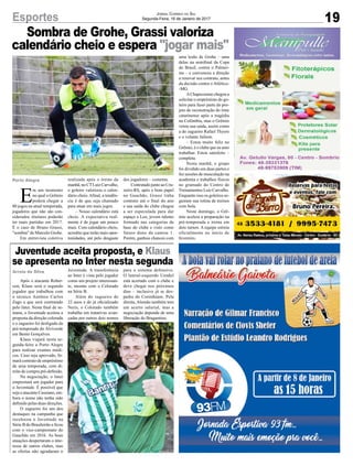 Sombra de Grohe, Grassi valoriza
calendário cheio e espera "jogar mais"
19Esportes Jornal Correio do Sul
Segunda-Feira, 16 de Janeiro de 2017
Após o atacante Rober-
son, Klaus será o segundo
jogador que trabalhou com
o técnico Antônio Carlos
Zago e que será contratado
pelo Inter. Neste final de se-
mana, o Juventude aceitou a
proposta da direção colorada
e o zagueiro foi desligado da
pré-temporada do Alviverde
em Bento Gonçalves.
Klaus viajará nesta se-
gunda-feira a Porto Alegre
para realizar exames médi-
cos. Caso seja aprovado, fir-
mará contrato de empréstimo
de uma temporada, com di-
reito de compra pré-definido.
Na negociação, o Inter
emprestará um jogador para
o Juventude. É possível que
seja o atacante Cassiano, em-
bora o nome não tenha sido
definido pelas duas direções.
O zagueiro foi um dos
destaques na campanha que
recolocou o Juventude na
Série B do Brasileirão e ficou
com o vice-campeonato do
Gauchão em 2016. As boas
atuações despertaram o inte-
resse de outros clubes, mas
as ofertas não agradaram o
E
m um momento
no qual o Grêmio
poderá chegar a
80 jogos na atual temporada,
jogadores que não são con-
siderados titulares poderão
ter mais partidas em 2017.
É o caso de Bruno Grassi,
"sombra" de Marcelo Grohe.
Em entrevista coletiva
Arroio do Silva
Porto Alegre
Juventude. A transferência
ao Inter é vista pelo jogador
como um projeto interessan-
te, mesmo com o Colorado
na Série B.
Além do zagueiro de
22 anos e do já oficializado
Neris, o Colorado também
trabalha em tratativas avan-
çadas por outros dois nomes
Juventude aceita proposta, e Klaus
se apresenta no Inter nesta segunda
realizada após o treino da
manhã, no CTLuiz Carvalho,
o goleiro valorizou o calen-
dário cheio.Afinal, a tendên-
cia é de que seja chamado
para atuar em mais jogos.
– Nosso calendário está
cheio. A expectativa real-
mente é de jogar um pouco
mais. Com calendário cheio,
acredito que terão mais opor-
tunidades, até pelo desgaste
dos jogadores – comenta.
Contratado junto ao Cru-
zeiro-RS, após o bom papel
no Gauchão, Grassi tinha
contrato até o final do ano
e sua saída do clube chegou
a ser especulada para dar
espaço a Leo, jovem talento
formado nas categorias de
base do clube e visto como
futuro dono da camisa 1.
Porém, ganhou chances com
uma lesão de Grohe – uma
delas na semifinal da Copa
do Brasil, contra o Palmei-
ras – e convenceu a direção
a renovar seu contrato, antes
da decisão contra o Atlético-
-MG.
AChapecoense chegou a
solicitar o empréstimo do go-
leiro para fazer parte do pro-
jeto de reconstrução do time
catarinense após a tragédia
na Colômbia, mas o Grêmio
vetou sua saída, assim como
a do zagueiro Rafael Thyere
e o volante Jailson.
– Estou muito feliz no
Grêmio, é o clube que eu amo
trabalhar. Estou satisfeito –
completa.
Nesta manhã, o grupo
foi dividido em duas partes e
fez sessões de musculação na
academia e trabalhos físicos
no gramado do Centro de
Treinamentos Luiz Carvalho.
Enquanto isso os goleiros se-
guiram sua rotina de treinos
com bola.
Neste domingo, o Grê-
mio acelera a preparação na
pré-temporada e treina em
dois turnos. A equipe estreia
oficialmente no início de
fevereiro.
para o sistema defensivo.
O lateral-esquerdo Uendel
está acertado com o clube e
deve chegar nos próximos
dias – inclusive já se des-
pediu do Corinthians. Pela
direita, Alemão também tem
um acerto salarial, mas a
negociação depende de uma
liberação do Bragantino.
 