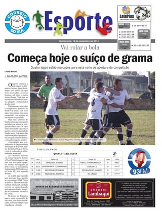 Vai rolar a bola
Quinta-feira, 18 de dezembro de 2014
 18-22-49-63-65CONCURSO
3.667
QUINA 17/12
 02-03-04-05-07
 11-13-15-17-18
 19-21-22-24-25
CONCURSO
1.146
LOTO FÁCIL
17/12
> BALNEÁRIO GAIVOTA
Oesporte começou a
todo vapor no Bal-
neário Gaivota, praia linda,
limpa, com arenas de jogos
bem montadas, pessoas
bonitas, sol lindo e noites
maravilhosas. Tudo isso se
encontranoBalneárioGaivo-
ta, agregado a campeonatos
de alto nível.
E se domingo teve início
o campeonato praiano de
futebol de areia, com bons
jogos, hoje começa mais uma
competição e as equipes se
encontram no gramado.
Hoje tem a abertura do
futebolsetesuíçocom quatro
partidas que abrem a com-
petição deste ano. Os jogos
serãodisputadostodaterçae
quintaanoitenogramadode
futebol suíço. Hoje serão dois
confrontospelasegundadivi-
são,umpelaprimeiradivisão,
e um pela categoria máster.
A competição tem a co-
ordenação do Departamento
Municipal de Esportes, atra-
vés do diretor Cleiton Burin,
e tem a realização da admi-
nistração municipal.
As 19h30min entram
em campo Tapeçaria Josiane
x Parol Terreplanagem, jogo
este que será pela catego-
ria máster. Em seguida, às
20h15min, se enfrentam
IndependenteFC/Sandremar
x Coruja FC, pela segunda
divisão.
Já as 21h, jogo esperado
pela primeira fase, quando
se enfrentam MDJ Pinho
Veículos x Mizura/Mercado
Gabriel.Efechandoarodada
entram em campo jogando
pelasegundadivisão,asequi-
pes da Madeireira Pacheco x
EC União.
O diretor de Esportes
espera uma competição de
alto nível, com times qualiﬁ-
cados,combonsreforçoseque
empolguem a torcida.
 10-14-25-29-33-57
CONCURSO
1.662
MEGA SENA
17/12
Quatro jogos estão marcados para esta noite de abertura da competição
Começahojeosuíçodegrama
Cleder Maciel Vai rolar a bola
Começa hoje o suíço de grama
Quatro jogos estão marcados para esta noite de abertura da competição
Balneário Gaivota
O esporte começou a todo vapor no Balneário Gaivota, praia linda, limpa, com arenas de jogos
bem montadas, pessoas bonitas, sol lindo e noites maravilhosas. Tudo isso se encontra no
Balneário Gaivota, agregado a campeonatos de alto nível.
E se domingo teve início o campeonato praiano de futebol de areia, com bons jogos, hoje
começa mais uma competição e as equipes se encontram no gramado.
Hoje tem a abertura do futebol sete suíço com quatro partidas que abrem a competição deste
ano. Os jogos serão disputados toda terça e quinta a noite no gramado de futebol suíço. Hoje
serão dois confrontos pela segunda divisão, um pela primeira divisão, e um pela categoria
máster.
A competição tem a coordenação do Departamento Municipal de Esportes, através do diretor
Cleiton Burin, e tem a realização da administração municipal.
As 19h30min entram em campo Tapeçaria Josiane x Parol Terreplanagem, jogo este que será
pela categoria máster. Em seguida, às 20h15min, se enfrentam Independente FC/Sandremar x
Coruja FC, pela segunda divisão.
Já as 21h, jogo esperado pela primeira fase, quando se enfrentam MDJ Pinho Veículos x
Mizura/Mercado Gabriel. E fechando a rodada entram em campo jogando pela segunda divisão,
as equipes da Madeireira Pacheco x EC União.
O diretor de Esportes espera uma competição de alto nível, com times qualificados, com bons
reforços e que empolguem a torcida.
TABELA DE JOGOS
QUINTA – 18/12/2014
SEXO
Hora Equipe [A] X Equipe [B] Chave Categ.
M 19:30 TAPEÇARIA JOSIANE X PAROL TERRAPLANAGEM B MAST
M 20:15 INDEPENDENTE FC/SANDREMAR X CORUJA E.C A LIVRE 2°
M 21:00 MDJ PINHO VEÍCULOS X MIZURA/MERC. GABRIEL B LIVRE 1°
M 22:00 MADEIREIRA PACHECO X E.C UNIÃO B LIVRE 2°
Foto legenda: Campeonato de futebol suíço de grama começa hoje com quatro jogos
Credito foto: Divulgação
Matéria por: Cleder Maciel
Campeonato de futebol suíço de grama começa hoje com quatro jogos
 