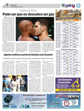 Por causa da voz ﬁna
e da vaidade mais do
que assumida, Anderson Sil-
va costuma ser questionado
sobre sua sexualidade. Ele
respondeuementrevistaaum
site americano “Fightland”,
que também luta contra o
preconceito fora do octógono.
“Olha, não que eu saiba. Mas
eu ainda sou jovem, pode ser
que no futuro eu descubra que
sougay.Cuidobemdasminhas
coisas.Colocotudonumamala,
uso sabonete, boto um creme
apósotreinamento.Aspessoas
pensam que é frescura. Cada
um na sua: não signiﬁca que
você é mais homem ou menos
homem, mais ou menos gay”,
respondeu.
Anderson Silva diz, com
sua longa experiência como
lutador, existem muitos gays
que praticam artes marciais
mistas, mas que a maioria
continua “no armário”: “Hoje
emdiaétãobobonãoexpressar
seus sentimentos. Contanto
4 CORREIO DO SUL
Quinta-feira,
18 de dezembro de 2014
Anderson Silva
Podeserqueeudescubrasergay
que você respeite os espaços
das pessoas, e respeite os seus
limites. Você tem que viver
sua vida em paz e ninguém
temnadaavercomisso.Seria
importantequeososlutadores
falemsobreaquestãoparaque
diminua o preconceito”.
Praiano
Tabelas
Morro dos Conventos
AgenteconﬁrmaacertodeDamiãocomCruzeiro
A saída de Leandro Da-
mião para o Cruzeiro depen-
de apenas da diretoria do
Santos. Pelo menos é o que
aﬁrma o agente do jogador,
Vinícius Prates. De acordo
com o empresário do atleta,
as negociações entre a Ra-
posa e o atacante já estão
acertadas e uma proposta
para efetivar a transferência
já está com a nova diretoria
do Peixe.
- De nossa parte não
falta nada. Cabe apenas ao
Santos liberar o Leandro
para ir ao Cruzeiro. Pesso-
almente acredito que é um
bomnegócioparatodos.Para
o Santos, pois os seus atuais
diretores não acreditam no
futebol do jogador, então não
Transferência depende da nova diretoria do Peixe, comandada por Modesto Roma Júnior
hámotivosparaapermanên-
ciadoatleta.Paraogrupoin-
vestidortambém,poispodem
ter um retorno mais rápido
do valor empregado através
de uma melhor performance
do Leandro em um novo
clube, o que signiﬁca novos
ares, novas oportunidades.
E claro, para o Damião, onde
terá uma nova chance de
mostrar a sua capacidade
de fazer gols e conquistar
títulos – disse.
O atacante foi contrata-
dopeloAlvinegronoiníciode
2014, mas ainda não conse-
guiu repetir as boas atua-
ções que o levaram à seleção
brasileira. Para tirá-lo do
Internacional, os santistas
pagaram R$ 42 milhões - o
dinheiro foi emprestado por
um fundo de investimentos.
O clube tem cinco anos para
devolver o valor, com juros
de 10% ao ano.
Uma transferência, se-
gundo o empresário, seria
boa para o Santos e para
o atleta. Além disso, Pra-
tes aﬁrma que a vitória de
Modesto Roma Júnior nas
eleições santistas deixa-
ram o clima ruim para a
permanência de Damião no
Alvinegro.
- A atual diretoria do
Santos, ou seja, a que saiu
vencedoradoprocessoeleito-
ral recente, nunca escondeu
a sua insatisfação com o
atleta. Por outro lado, o Le-
andro nunca deixou se aba-
ter por isso. Pelo contrário,
continuou trabalhando fo-
cado e cumprindo com suas
obrigaçõescomoclube.Éum
proﬁssional comprometido e
sabe absorver críticas.
Futebol suíço Categoria livre
Data Hora Equipe “A” Resultado Equipe “B”
09.01 20:00 Coloniense/Madesasso/Duvall X Inter/Lojas Fátima
09.01 21:00 Interlagos X Golfinhos
Data Hora Equipe “A” Resultado Equipe “B”
14.01 20:00 Cruzeiro X Areti/Duvalle
14.01 21:00 Innal/Esportivo X Rafa Cabel/Centro Eventos Praiano
Data Hora Equipe “A” Resultado Equipe “B”
16.01 20:00 Z’Féras Pinturas X Independente
16.01 21:00 Santa Cruz/Cia do Sapato X Catarinense/Imbrasilos
Data Hora Equipe “A” Resultado Equipe “B”
21.01 20:00 Inter/Lojas Fátima X Interlagos
21.01 21:00 Golfinhos X Coloniense/Madesasso/Duvalle
Data Hora Equipe “A” Resultado Equipe “B”
23.01 20:00 Rafa Cabel/Centro Eventos Praiano X Areti/Duvalle
23.01 21:00 Innal/Esportivo X Cruzeiro
Data Hora Equipe “A” Resultado Equipe “B”
28.01 20:00 Catarinense/Imbrasilos X Z’Féras Pinturas
28.01 21:00 Independente X Santa Cruz/Cia do Sapato
Data Hora Equipe “A” Resultado Equipe “B”
30.01 20:00 Inter/Lojas Fátima X Golfinhos
30.01 21:00 Coloniense/Madesasso/Duvall X Interlagos
Data Hora Equipe “A” Resultado Equipe “B”
04.02 20:00 Rafa Cabel/Centro Eventos Praiano X Cruzeiro
04.02 21:00 Areti/Duvalle X Innal/Esportivo
Data Hora Equipe “A” Resultado Equipe “B”
06.02 20:00 Catarinense/Imbrasilos X Independente
06.02 21:00 Santa Cruz/Cia do Sapato X Z’Féras Pinturas
Futebol suíço Categoria Veteranos
Data Hora Equipe “A” Resultado Equipe “B”
13.01 20:00 Bom Jesus X Bola Faceira
13.01 21:00 Santiago X Unidos Coloninha
Data Hora Equipe “A” Resultado Equipe “B”
15.01 20:00 Amigos Barranca/Tia Vena/Arabrinde X Sapiranga
15.01 21:00 Areti X Interlagos
Data Hora Equipe “A” Resultado Equipe “B”
20.01 20:00 Céu Azul X União
20.01 21:00 Ponta de Estoque/JVJ Segurança X Amigos
Data Hora Equipe “A” Resultado Equipe “B”
22.01 20:00 Bola Faceira X Santiago
22.01 21:00 Unidos Coloninha X Bom Jesus
Data Hora Equipe “A” Resultado Equipe “B”
27.01 20:00 Interlagos X Amigos Barranca/Tia Vena/Arabrindes
27.01 21:00 Sapiranga X Areti
Data Hora Equipe “A” Resultado Equipe “B”
29.01 20:00 União X Ponta de Estoque/JVJ Segurança
29.01 21:00 Amigos X Céu Azul
Data Hora Equipe “A” Resultado Equipe “B”
03.02 20:00 Santiago X Bom Jesus
03.02 21:00 Bola Faceira X Unidos Coloninha
Data Hora Equipe “A” Resultado Equipe “B”
05.02 20:00 Areti X Amigos Barranca/Tia Vena/Arabrindes
05.02 21:00 Interlagos X Sapiranga
Data Hora Equipe “A” Resultado Equipe “B”
10.02 20:00 Ponta de Estoque/JVJ Segurança X Céu Azul
10.02 21:00 União X Amigos
O lutador também mos-
trou pensar diferente que al-
gunscolegasdoesporte.SeMi-
notaurojádisseementrevista
quenãosesentiriaconfortável
em treinar um homossexual
assumido, Anderson diz que
é a favor da diversidade entre
osatletas.“Ofatodequeocara
ser gay, não signiﬁca que ele
vaiabordá-lo.Elepodesergay,
ter um relacionamento, viver
entre outros homens que não
são gays e fazer o que quiser
com a vida privada”, disse ele
ao “Fightland”.
 