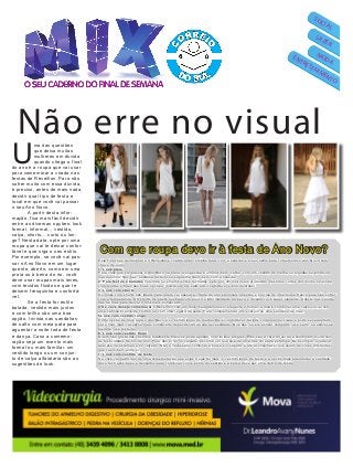 Quinta-feira, 18 de dezembro de 2014
MODA
LAZER
SOCIAL
ENTRETENIMENTO
U
ma das questões
que deixa muitas
mulheres em dúvida
quando chega o final
do ano é a roupa que vai usar
para comemorar a virada nas
festas de Réveillon. Para não
sofrer muito com essa dúvida,
é preciso, antes de mais nada,
decidir qual tipo de festa e
local em que você vai passar
o seu Ano Novo.
A partir desta infor-
mação, fica mais fácil decidir
entre as diversas opções: look
formal, informal… vestido,
calça, shorts… curto ou lon-
go? Nesta data, opte por uma
roupa que vai te deixar confor-
tável e que siga o seu estilo.
Por exemplo, se você vai pas-
sar o Ano Novo em um lugar
quente, aberto, como em uma
praia ou à beira do rio, você
deve usar roupas mais leves,
com tecidos fluidos e que te
deixem fresquinha e confortá-
vel.
Se a festa for estilo
balada, vestido mais justos
e com brilho são uma boa
opção. Invista nas sandálias
de salto com meia pata para
aguentar a noite toda de festa
e dança. Caso a comemo-
ração seja um evento mais
formal ou mais familiar, um
vestido longo ou um conjun-
to de calça alfaiataria são as
sugestões de look.
Não erre no visual
Veja 7 opções de look para o Réveillon e confira qual combina mais com a ocasião e o seu estilo para comemorar o Ano Novo com
chave de ouro:
1. Look praia
Para você que vai passar o Ano Novo na praia, a sugestão é um look bem “verão” com um vestido de malha ou algodão ou ainda um
macaquinho. Nos pés, sandália rasteira ou sapatilha caem bem com a ocasião.
2. Para festas e baladas noturnas ou em ambientes fechados, opte por um look mais produzido. Vestidos curtos com brilho ou ainda
com rendas e tules são boas opções. Invista em um salto alto confortável e boa diversão!
3. Look com shorts
Os looks com shorts são ideais para quem vai passar a virada de ano em locais quentes e precisa de uma roupa fresca para não sofrer
com a temperatura. OS shorts de paetê quebram um pouco a informalidade da peça e deixam você super elegante. Aposte nas sandá-
lias de tiras para deixar o look mais sofisticado.
4 Se você deseja comemorar o Réveillon com um look mais glamuroso, elegante e formal, a dica é combinar uma calça social com
uma camisa branca de chiffon ou com uma regata de seda. Para complementar, um scarpin ou uma sandália de tiras.
5Look com vestido longo
Outra opção de look para o Ano Novo é o vestido longo de malha. Ele é confortável, fácil de combinar no visual e pode ser adaptado
para ficar mais casual ou mais sofisticado dependendo da sua necessidade. Nos pés, se ele estiver comprido, use salto, se estiver na
medida, use rasteira.
6. Look com vestido floral
Quem não gosta dos vestidos totalmente brancos pode apostar nos floridos alegres. Eles são a cara do verão e combinam muito com
as festividades de fim de ano. Para não errar no calçado, escolha um que seja de uma das cores da estampa. No exemplo, o laranja
aparece na estampa e no calçado. Não é necessário combinar a bolsa e o sapato, é até aconselhável que sejam de cores diferentes
que caem bem entre si.
7. Look com vestido de festa
Se você vai participar de uma comemoração que exige trajes formais, o vestido longo de festa é a opção mais adequada. A sandália
deve ter traços finos e delicados para combinar com o estilo do vestido e a bolsa deve ser uma clutch de festa.
Com que roupa devo ir à festa de Ano Novo?
 