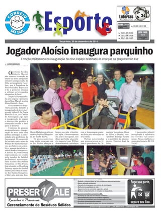 beijou sua mãe e familia-
res após o descerramento
da placa inaugural. Ele
disse que tinha uma rela-
ção especial com Willian
demonstrando satisfação
Maria Madalena e pelo pai
adotivoAdelírio Marquesi-
ni, de Timbé do Sul.
De poucas palavras,
mas muito atencioso com
os fãs, Aloísio abraçou e
Terça-feira, 30 de dezembro de 2014
³ 05-13-15-37-39CONCURSO
3.676
QUINA 29/12
³ 01-03-07-09-10
³ 11-12-14-15-16
³ 20-21-22-24-25
CONCURSO
1.151
LOTO FÁCIL
29/12
> araranguá
Oprefeito Sandro
Roberto Maciel
não conteve a emoção ao
entrar no novo parquinho
infantil acompanhado da
filha primogênita Caro-
lina, que é Portadora de
Necessidades Especiais
e foi a primeira criança
a utilizar os brinquedos
adaptados do local.
A ação foi acompanha-
da pela esposa e primeira
dama Rose Maciel, e pelos
filhos Gabriel e Lara.
O ato ocorreu na terça-
-feira passada, durante a
inauguração do novo play-
ground infantil da Praça
Hercílio Luz, no Centro
de Araranguá.Logo após
a inauguração do espaço
e abertura dos portões, a
criançada invadiu o local
para se divertir.
Centenas de pessoas
acompanharam a inaugu-
ração de mais uma obra
pública entregue a comu-
nidade pela prefeitura de
Araranguá. O parquinho
foi batizado com o nome de
Willian dos Santos Gonçal-
ves, que faleceu em setem-
bro e possuía paralisia ce-
rebral desde o nascimento.
A família do jovem esteve
representada no evento
pelo jogador de futebol
profissional ararangua-
ense Aloísio dos Santos
Gonçalves, ex-São Paulo,
hoje atuando no Shandong
Luneng, equipe do futebol
chinês; pelo irmão Cristia-
no dos Santos Gonçalves,
o Kiki; pela mãe dos dois,
Emoção predominou na inauguração do novo espaço destinado as crianças na praça Hercílio Luz
JogadorAloísioinauguraparquinho
com a homenagem póstu-
ma feita pelo município ao
seu irmão.
Outras autoridades
que pronunciaram-se fo-
ram o presidente da Câ-
mara de Vereadores Ozair
da Silva, o Banha; vive-
-prefeito Rodrigo Turatti
e o secretário de planeja-
mento, Everton José da
Silva.
O parquinho infantil
inaugurado é referência
no estremo sul catari-
nense. Nessa melhoria o
município investiu R$ 218.
784,83.
 