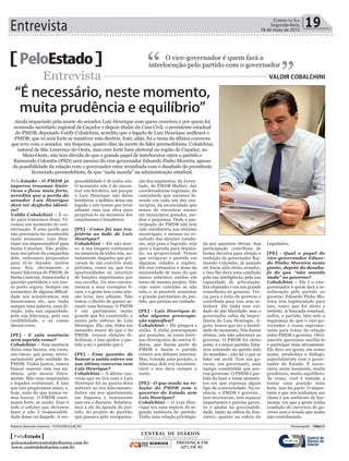 Entrevista 19Correio do Sul
Segunda-feira,
18 de maio de 2015
PeloEstado O vice-governador é quem fará a
interlocução pelo partido com o governador
“ ”Entrevista Valdir CobalChini
“É necessário, neste momento,
muita prudência e equilíbrio”
Ainda impactado pela morte do senador Luiz Henrique com quem conviveu e por quem foi
nomeado secretário regional de Caçador e depois titular da Casa Civil, o presidente estadual
do PMDB, deputado Valdir Cobalchini, acredita que o legado de Luiz Henrique unificará o
PMDB, que só será forte se mantiver esta diretriz. Este, aliás, foi o tema da última conversa
que teve com o senador, em Itapema, quatro dias da morte do líder peemedebista. Cobalchini,
natural de São Lourenço do Oeste, mas com forte base eleitoral na região de Caçador, no
Meio-Oeste, não tem dúvida de que o grande papel de interlocutor entre o partido e
Raimundo Colombo (PSD) será mesmo do vice-governador Eduardo Pinho Moreira, apesar
da possibilidade da relação com o governador estar arranhada com o desabafo do presidente
licenciado peemedebista, de que “nada manda” na administração estadual.
PeloEstado - O PMDB já
superou traumas histó-
ricos e ficou mais forte,
acredita que a perda do
senador Luiz Henrique
deve ter desfecho idênti-
co?
Valdir Cobalchini – É ce-
do para tratarmos disso. Vi-
vemos um momento de con-
sternação. É uma perda que
não precisaria ter acontecido
neste momento. Luiz Hen-
rique era imprescindível para
Santa Catarina. Não podía-
mos nos privar da companhia
dele, estávamos preparados
para tê-lo durante muitos
anos. Era, obviamente, a
maior liderança do PMDB, de
Santa Catarina, transcendia a
questão partidária e era nos-
so porto seguro. Sempre em
momentos de alguma dificul-
dade nós acionávamos, nós
buscávamos ele, que tinha
sempre uma palavra, uma di-
reção, pela sua capacidade,
pela sua liderança, pela sua
credibilidade, e as coisas
davam certo.
[PE] - E esta ausência
será suprida como?
Cobalchini – Esta ausência
deixa uma lacuna, um vazio,
um vácuo, que passa, neces-
sariamente pela unidade do
PMDB. Todos juntos, vamos
buscar superar esta sua au-
sência, pelo menos fisica-
mente. Mas suas inspirações
e legados continuam. É isso
que nós pregávamos antes, e,
hoje, mais do que nunca va-
mos buscar. O PMDB conti-
nuará forte, se unido. Esse é
todo o esforço que devemos
fazer e não é responsabili-
dade desse ou daquele. A res-
ponsabilidade é de todos nós.
O momento não é de encon-
trar um herdeiro, até porque
o Luiz Henrique não deixa
herdeiros, o político deixa um
legado e nós temos que levar
adiante essa sua obra para
perpetuá-lo na memória dos
catarinenses e brasileiros.
[PE] - Como foi sua tra-
jetória ao lado de Luiz
Henrique?
Cobalchini – Ele não mor-
re. A sua imagem continuará
na memória de todos nós, no-
tadamente daqueles que pri-
varam de um convívio mais
próximo, como eu, que tive
oportunidades no exercício
de funções importantes por
sua escolha. Os seus ensina-
mentos e seus exemplos fi-
cam, e a gente tem como mis-
são levar isso adiante. Não
temos o direito de querer as-
sumir uma herança. O PMDB
é um patrimônio muito
grande que foi construído, e
muito pelo esforço do Luiz
Henrique. Ele, sim, tinha um
tamanho maior do que o do
PMDB, venceu eleições di-
ficílimas, e isso ajudou o par-
tido a ser o partido que é.
[PE] - Essa questão de
buscar a união esteve em
sua última conversa com
Luiz Henrique?
Cobalchini – A última con-
versa que eu tive com o Luiz
Henrique foi na quarta-feira
anterior ao seu falecimento.
Estive em seu apartamento
em Itapema e exatamente
esse era o discurso. Relatáva-
mos a ele da agenda do par-
tido, do projeto do partido,
que passava pela reorganiza-
ção dos segmentos, da Juven-
tude, do PMDB Mulher, das
coordenadorias regionais, da
caminhada que estamos fa-
zendo em cada um dos mu-
nicípios, da necessidade que
temos de encontrar nomes
em municípios grandes, mé-
dios e pequenos. Onde a par-
ticipação do PMDB não tem
sido satisfatória nas eleições
municipais, e mesmo no re-
sultado das eleições estadu-
ais, seja para a legenda, seja
para a legenda para deputa-
do, na proporcional. Temos
que revigorar o partido em
algumas cidades e regiões.
Ele nos estimulou e disse da
necessidade de mais do que
nunca estarmos unidos em
torno do mesmo projeto. Não
vejo outro caminho se não
este, e, se possível, aumentar
o grande patrimônio do par-
tido, que precisa ser cuidado.
[PE] - Luiz Henrique ti-
nha alguma preocupa-
ção específica?
Cobalchini – Ele pregava a
união. E tinha preocupação
por posições, às vezes inter-
nas divergentes de outros lí-
deres, que fazem parte do
PMDB e fazem o partido
crescer nos debates internos.
Mas, tomada uma posição, a
liderança dele era inconsten-
tável e nos dava sempre o
norte.
[PE] - O que muda na re-
lação do PMDB com o
governo do Estado sem
Luiz Henrique?
Cobalchini – O Luiz Hen-
rique era uma espécie de se-
gunda instância do partido.
Tinha uma relação privilegia-
da por questões óbvias. Sua
participação contribuiu de
forma decisiva para eleição e
reeleição do governador Rai-
mundo Colombo, já quando
ele havia sido eleito senador,
e isso lhe dava uma condição
pela sua inteligência, pela sua
capacidade de articulação.
Era chamado e era um grande
conselheiro no governo. Tor-
cia para o êxito do governo e
contribuía para isso sem in-
terferir. Ele tinha esse cui-
dado de dar liberdade, mas o
governador sabia da impor-
tância do Luiz Henrique. A-
gora, temos que ter a humil-
dade do momento. Nós fomos
eleitos, nós não aderimos ao
governo. O PMDB foi eleito
junto, é o maior partido. Esta-
mos entrando no quinto mês
do mandato , não há o que se
falar em 2018. Tem um go-
verno, um governante, uma
equipe constituída que pre-
cisa governar. O PMDB é par-
tido da base e tenm momen-
tos em que expressa algum
tipo de contrariedade. Na es-
sência, o PMDB é governo ,
tem secretarias, tem espaços
importantes e precisa garan-
tir e ajudar na governabili-
dade, tanto na esfera do Exe-
cutivo, quanto na esfera do
Legislativo.
[PE] - Qual o papel do
vice-governador Eduar-
do Pinho Moreira neste
ponto, depois do desaba-
fo de que “não manda
nada” no governo?
Cobalchini – Ele é o vice-
governador é quem fará a in-
terlocução pelo partido no
governo. Eduardo Pinho Mo-
reira tem legitimidade para
isso, tanto que foi eleito e
reeleito. A bancada estadual,
enfim, o partido, têm nele a
segurança de que o vice-go-
vernador é nosso represen-
tante para tratar da relação
entre PMDB e governo. Obvi-
amente queremos auxiliá-lo
e participar mais ativamente.
Ele deve ser quem, em nosso
nome, estabeleça o diálogo,
especialmente com o gover-
nador do Estado. É neces-
sário, neste momento, muita
prudência, muito equilíbrio.
Às vezes, você é instado a
tomar uma posição mais
forte, isso faz parte. O impor-
tante é que nós tenhamos um
clima e um ambiente de har-
monia, em que a gente tenha
condição do exercício do go-
verno sem a tensão que acaba
não contribuindo.
Roberto Azevedo (interino) - FOTO/DIVULGAÇÃO Florianópolis - 18Mai15
CENTRAL DE DIÁRIOS
TRINTA E DOIS INTEGRADOS
DIÁRIOS
INTEGRADOS
PRESENÇA EM
62% DE SC
PeloEstado
peloestado@centraldediarios.com.br
www.centraldediarios.com.br
 