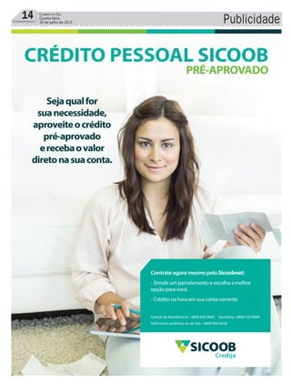 Publicidade14 Correio do Sul
Quinta-feira,
30 de julho de 2015
Sejaqualfor
suanecessidade,
aproveiteocrédito
pré-aprovado
erecebaovalor
diretonasuaconta.
CRÉDITO PESSOAL SICOOB
PRÉ-APROVADO
Central de Atendimento - 0800 642 0000 Ouvidoria - 0800 725 0996
Deficientes auditivos ou de fala - 0800 940 0458
Contrate agora mesmo pelo Sicoobnet:
- Simule um parcelamento e escolha a melhor
opção para você.
- Crédito na hora em sua conta corrente.
Credija
 