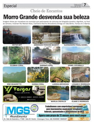 HEITOR BIFF
OLISMAR CORAL
IONE MUNARETTO KARINA CORAL LARISSA BROVEDAN
MARILIA CREPALDI
LOGANS D. RODRIGUES
ELIANE D. RODRIGUES
ANDERSON PERDONÁ MANENTI
SABRINA CORAL
ALESSANDRO FENALI DANIEL
DANIEL ZUCHINALLI
Especial 7Correio do Sul
Quinta-feira,
30 de julho de 2015
Imagens feitas por moradores do município que participaram do concurso de fotografia durante a Agrofest, no final
de semana, mostram Rio Manoel Alves, Cachoeira Rancho Brocadores,Córrego em São Bento, Furnas em 3 Barras
MorroGrandedesvendasuabeleza
Cheio de Encantos
 