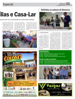 causas da instituição e
faz doações frequentes,
seja de alimentos, seja
de bolas para as crian-
ças. “Quando conheci a
Casa-Lar, vi que o tra-
balho assistencial era
11Correio do Sul
Segunda-feira,
3 de agosto de 2015Especial
³Brincadeiras, como a da maçã na água, animaram o primeiro arraiá da Casa
ela primeira vez ao participar do arraiá deste sábado
íliaseCasa-Lar
Definidos os sabores da Banarroz
³Jurados com a difícil função de provar receitas e escolher as mais gostosas
³Prefeito Antônio, vice, secretário e soberanas com uma das ganhadoras
> JACINTO MACHADO
Com o objetivo de
divulgar e promover os
produtos à base de arroz
e banana, principais
culturas produzidas no
município, a Secretaria
de Indústria, Comércio
e Turismo, Epagri e Co-
missão Organizadora da
V Banarroz, realizaram
o 1º Concurso Desco-
brindo os Sabores da
Banarroz.
O evento realizado na
última quinta-feira contou
com a participação de 26
candidatos, alguns deles
homens, entre eles um
adolescente de 14 anos,
e mulheres de diferentes
comunidades, que apresen-
taram dez pratos a base de
arroz e 16 de banana. Todos
foramavaliadospelacomis-
sãojulgadora,queelegeuos
três melhores. As mesmas
delícias serão servidas aos
prefeitos que na quinta-fei-
ra participam da reunião
da Associação de Minicí-
pios do Extremo-Sul Ca-
tarinense (Amesc). Neste
dia, começa a Banarroz,
Festa do Colono e Mostra
do Agronegócio, que se
estendem até domingo.
A estrutura, incluindo
neste ano a Rua Coberta,
está pronta para receber
os expositores e os shows
com Bertussi, Barbarella,
Israel Novaes e Chimar-
ruts, são gratuitos.
O corretor de imóveis
Jeverson Cleston vem
de Maracajá para trazer
o filho Marlon, de 10
anos, para a escolinha
de futebol. O paizão
ainda é engajado nas
tão bonito que me como-
veu, me senti no dever
de também colaborar”,
comenta Jeverson, que
também levou novos fa-
miliares para conhecer
a Casa.
Classificados
Pratos a base de arroz
1º lugar – Elizandra Guimarães Machado (arroz doce)
2º lugar – Vanderlei Amboni (minestra)
3º lugar - Daiana Rosso Watterkemper ( pizza de arroz)
Pratos a base de banana
1º lugar – Maria Terezinha Marcon Zanatta (pudim de banana)
2º lugar – João Carlos Elarina Manarin (bananada de corte)
3º lugar – Maria Arlete Furlanetto dos Santos (banana com goiabada)
 
