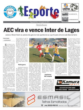 as boas jogadas, que
quase resultaram em
empate. Em uma linda
bicicleta o placar quse
ficou igual, com a bola
passando muito perto
da trave do goleiro Tiago.
Só que de nada
adiantou a insistência
do Leão Baio, pois o mais
querido do Sul soube jo-
gar até o final, e mereceu
a vitória. Vitória essa
bastante comemorada
pelos jogadores, comis-
são técnica, diretoria e
a torcida do Araranguá
que compareceu e aplau-
diu de pé o seu time.
O Araranguá jogou
com: Tiago, Giliard, Ju-
liano, Jakson e Ranie-
re; Maykon Borges, Re-
que terminou no gol do
jogador Ramos. Em se-
guida foi a vez da torcida
do AEC soltar o grito de
gol que estava preso na
garganta,quando Ju-
liano em um lindo gol,
empatou a partida.
O jogo ficou caden-
ciado, e o AEC mais uma
vez deu alegria aos seus
torcedores, quando Re-
anan marcou o segundo
do mais querido do sul.
O gol da virada fez os
torcedores voltarem ao
passado e relembrar a
grande final contra o
próprio Inter de Lages,
pela Copa Santa Cata-
rina.
A segunda etapa não
foi diferente, e as duas
equipes buscavam o gol.
O Araranguá mesmo
vencendo não se retran-
cou, e o Inter, tocando
melhor a bola, tentava
de todas as formas bus-
car o empate. Geraldo
fez várias substituições,
assim como o treinador
do Inter, e o jogo ficou
movimentado. O Inter
pressionava, porém a
defesa do AEC estava
bem postada e afastava
o perigo. O treinador do
Inter colocou em campo
o experiente atacante
Schwenck, e foram dele
rem em campo, atletas
conversaram entre si e
escutaram o treinador
Jaime, que se emocio-
nou e chorou ao falar
com os seus ex jogadores
campeões da Copa Santa
Catarina, vestindo a ca-
misa do AEC.
O atual presidente
Amistoso
> ARARANGUÁ
Em tarde de fes-
ta no Centro de
Treinamentos Emerson
Almeida, o Araranguá
Esporte Clube entrou em
campo para um grande
amistoso com o Interna-
cional de Lages, terceiro
colocado do campeonato
catarinense desse ano,
e que está disputando a
serie D do Brasileirão.
As duas equipes en-
traram em campo dis-
postas a vencer, o AEC
para também convencer
os torcedores e mostrar
serviço ao treinador Ge-
raldo, enquanto se pre-
para para a disputa do
regional da Larm, que
começa dia 23. O time
da Serra tinha o mesmo
objetivo.
Com a presença da
torcida empurrando o
Araranguá desde o início,
o jogo foi bastante dis-
putado, e quem pensava
que seria um amisto-
so leve, se enganou. Os
dois times buscavam o
gol a todo momento, o
Inter com as investidas
do meia Athos, e o AEC
com um meio campo bem
montado.
O Inter foi quem saiu
na frente em boa jogada
Segunda-feira, 3 de agosto de 2015
³ 10-50-57-67-70CONCURSO
3.847
QUINA 01/08
³ 03-08-28-39-42-59
CONCURSO
1.728
MEGA SENA
01/08
Juliano e Renan foram os autores dos gols do mais querido do sul, que foi para cima do Leão Baio da Serra
Muita garra
Preliminar
AEC empata
AEC vira e vence Inter de Lages
nan, Ricardo Zeferino,
Luis Henrique e Maicon
Viana. Maykon Curió.
Ainda entraram: Edipo,
Marcel, Jean, Mauricio,
Felipe Sasso, Leandro,
Esquerdinha, Regis e
Nathan.
Na preliminar, em
uma grande festa, ex
jogadores do AEC se
reuniram para receber
homenagens e também
jogar uma partida diante
do Máster do Criciúma.
O jogo emocionou muitos
jogadores e torcedores.
Antes mesmo de entra-
Cleder Maciel do Araranguá, Ramon
Mattos, também con-
versou com os atletas,
deu boas vindas e falou
emocionado sobre o pas-
sado do time.
A partida dos ex jo-
gadores do Araranguá
contra o Máster do Cri-
ciúma acabou empatada
em 1 x 1, com o time do
AEC abrindo o placar
com Batista em cobran-
ça de escanteio de Caio,
mas Edmilson Mondardo
empatou para o Tigre.
O Araranguá jogou
com: Beto, Daniel Perei-
ra, Venicio, Vanderlei e
Geraldo; Valdir, Almir
Gaúcho, Batista e João
Ricardo, Veneza e Caio.
Ainda entraram na par-
tida: Marinho, Foguete,
Darlei, Mussum, Nani-
nho, Everaldo, Pereira e
Volnei. Compareceram
no jogo, Colonetti, Ado,
Valcir, o treinador Jaime
Schmidt e o massagista
Chico.
 