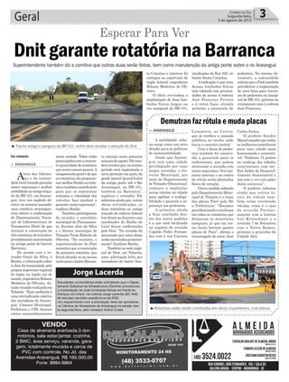 ta Catarina e entornor foi
entregue ao supervisor do
órgão federal engenheiro
Robson Medeiros de Oli-
veira.
O ofício reivindica a
implantação de duas lom-
badas físicas longas na
via marginal da BR-101,
nesse sentido. Todos estão
preocupadoscomacrescen-
tequantidadedeacidentes
queocorrenessespontos.A
compreensãogeralédeque
asrotatóriasvãoproporcio-
narmelhorfluidezaotrân-
sitoetambémcontribuirão
para que os motoristas
reduzam a velocidade dos
veículos. Isso ajudará a
garantirmaiorsegurança”,
explicou Banha.
Tambémparticiparam
da reunião, o secretário
municipal de Planejamen-
to, Everton José da Silva
e o diretor municipal de
Trânsito Paulo Roberto de
Oliveira. “No encontro, o
superintendente do Dnit
anunciou que a construção
da primeira rotatória, que
ficará situada no no acesso
norteparaobairroBarran-
ca iniciará nesta primeira
semanadeagosto.Eletam-
bémrevelouque,nomesmo
período será implantada a
nova proteção em parte da
grade lateral (guard hails)
da antiga ponte sob o Rio
Araranguá, na BR-101,
também na Barranca”,
explicou o vereador. Ele
salientouaindaque,outras
obras reivindicadas, as
duas rotatórias no antigo
traçado da rodovia federal
(emfrenteaoAravestenas
imediações do Bailão do
Luiz) foram confirmadas
pelo Dnit. “Na reunião foi
anunciado que estas obras
serãoexecutadasposterior-
mente” finalizou Banha.
Tambémnasederegio-
nal do Dnit, em Tubarão,
uma solicitação feita por
moradores do bairro San-
Geral 3Correio do Sul
Segunda-feira,
3 de agosto de 2015
Da redação
Dnit garante rotatória na Barranca
Esperar Para Ver
> ARARANGUÁ
Aluta das lideran-
ças e da comuni-
dadelocalvisandogarantir
maior segurança e melhor
mobilidadenoantigotraça-
do da BR-101, em Araran-
guá, teve um capítulo de-
cisivo na semana passada:
uma comitiva ararangua-
ense obteve a confirmação
do Departamento Nacio-
nal de Infraestrutura de
Transportes (Dnit) de que
iniciará a construção de
trêsrotatóriasdetrânsitoe
providenciarámanutenção
na antiga ponte do bairrro
Barranca.
De acordo com o ve-
reador Ozair da Silva, o
Banha,ainformaçãosobre
à obra foi transmitida pelo
própriosupervisorregional
do órgão na região sul do
estado,engenheiroRobson
Medeiros de Oliveira, du-
rantereuniãorealizadaem
Tubarão. “Essa melhoria é
uma reivindicação coletiva
dos moradores de Araran-
guá. Câmara Municipal,
Prefeitura e CDL fizeram
vários encaminhamentos
Superintendente também diz a comitiva que outras duas serão feitas, bem como manutenção da antiga ponte sobre o rio Araranguá
³Trecho antigo e perigoso da BR 101, enfim deve receber a atenção do Dnit
Estudantes universitários estão solicitando que o Depar-
tamento Estadual de Infraestrutura (Deinfra) providencie
a implantação de duas lombadas físicas em frente ao
Campus da Unisul, na rodovia Jorge Lacerda (SC-449).
Ali estudam também acadêmicos da IFSC
Um requerimento com a solicitação deve ser apresenta
na Câmara de Vereadores de Araranguá na sessão des-
ta segunda-feira, pelo vereador Arilton Costa.
Jorge Lacerda
imediações do Km 420, no
bairro Santa Catarina.
A indicação é que uma
dessas lombadas físicas
seja colocada nas proximi-
dades do acesso à rodovia
José Francisco Pereira
e à outra fique situada
próximo a passarela de
pedestres. No mesmo do-
cumento, a comunidade
solicitaqueoDnittambém
providencie a implantação
de uma faixa para traves-
sia de pedestres na margi-
nal da BR-101, próximo ao
cruzamento com à rodovia
José Francisco.
VENDO
Casa de alvenaria averbada,3 dor-
mitórios, sala estar/jantar, cozinha,
2 BWC, área serviço, varanda, gara-
gem, totalmente murada e cerca de
PVC com controle. No Jd. das
Avenidas-Araranguá. R$ 165.000,00
Fone: 9994.6864
Lummertz, no Centro,
que já recebeu a camada
asfáltica no trecho onde
havia o canteiro central.
Com a faixa de pedes-
tres também foi constru-
ída a passarela para os
cadeirantes, que podem
atravessar a avenida com
maior segurança. Nos can-
teiros laterais e no centro
da rótula serão plantadas
flores da estação.
Outramedidaadotada
pelo Departamento Muni-
cipal de Trânsito é a troca
das placas ‘Pare’ pela ‘Dê
a Preferência’. “Estamos
providenciandoamudança
em todas as rotatórias que
deixavam os motoristas
inseguros, já que em cer-
tos locais haviam quatro
placas de Pare”, afirma o
encarregado do setor, José
> ARARANGUÁ
A mobilidade urba-
na surge como um novo
desafio para as políticas
de sustentabilidade.
Ainda que Araran-
guá seja uma cidade
privilegiada por suas
largas avenidas, o Go-
verno Municipal, por
meio do Departamento
de Trânsito (Demutran),
começou a implantar
novas rótulas na cidade
para agilizar a trafega-
bilidade e garantir a se-
gurança aos pedestres.
A primeira rótula
a ficar concluída den-
tro dos novos padrões
é a que está localizada
na esquina da avenida
Capitão Pedro Fernan-
des com a rua Caetano
Demutran faz rótula e muda placas
Carlos Farias.
O prefeito Sandro
Macielressaltaquetodas
asmelhoriascontribuem
para uma cidade mais
humanizada e sustentá-
vel. “Subimos 74 pontos
no ranking das cidades
catarinenses com me-
lhor Índice de Desenvol-
vimento Sustentável e
isso tem a ver com ações
desta natureza”.
O prefeito informa
ainda que outros lo-
cais da cidade tam-
bém estão recebendo
rótulas, como é o caso
da avenida Paraíso,
esquina com a Lorena
Luz Kretschmer e a
avenida 7 de Setembro
com a Nereu Ramos,
próximo a pracinha da
Cidade Alta.
³Rotatórias estão sendo construídas em vários cruzamentos, com placas
 