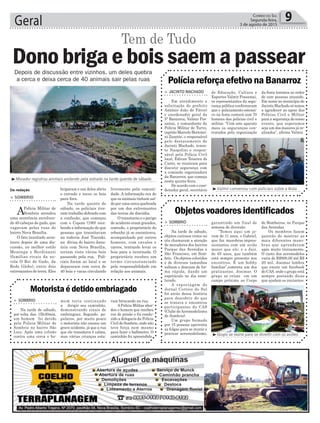 Geral 9Correio do Sul
Segunda-feira,
3 de agosto de 2015
³Valmir conversou com policiais sobre a festa
> JACINTO MACHADO
Em atendimento a
solicitação do prefeito
Antônio João de Fáveri
e coordenador geral da
5ª Banarroz, Valmir Pos-
samai, o comandante da
Polícia Militar de Turvo,
capitão Marcelo Bertonci-
ni Zanette; o responsável
pelo destacamento de
Jacinto Machado, tenen-
te Naspolini e respon-
sável pela Polícia Civil
local, Edivan Teixeira do
Canto, se reuniram para
discutir segurança com
a comissão organizadora
da Banarroz, que começa
nesta quinta-feira.
De acordo com o coor-
denador geral, secretário
Polícia reforça efetivo na Banarroz
de Educação, Cultura e
Esportes Valmir Possamai,
os representantes da segu-
rança pública confirmaram
que o policiamento ostensi-
vo na festa contará com 70
homens das policias civil e
militar. “Com este aparato
mais os seguranças con-
tratados pela organização
da festa teremos ao redor
de cem pessoas atuando.
Em nome no município de
Jacinto Machado só temos
a agradecer ao apoio das
Polícias Civil e Militar
para a segurança do nosso
evento, que esperamos
seja um dos maiores já re-
alizados”, afirma Valmir.
livremente pela comuni-
dade. A informação era de
que os animais tinham saí-
do por uma cerca quebrada
por um dos extremantes
das terras da discódia.
O transtorno e o perigo
de acidente eram grandes,
contudo, o proprietário do
rebanho já se encontrava,
acompanhado por outros
homens, com cavalos e
carros, tentando levar os
bois para a invernada. O
proprietário recebeu um
termo circunstanciado
pela responsabilidade em
relação aos animais.
³Morador registrou animais andando pela estrada na tarde quente de sábado
Da redação
> SOMBRIO
APolícia Militar de
Sombrio atendeu
uma ocorrência envolven-
do 40 cabeças de gado, que
vagavam pelas ruas do
bairro Nova Brasília.
O fato inusitado acon-
teceu depois de uma dis-
cussão, no melhor estilo
Mezenga x Berdinazzi
(famílias rivais da no-
vela O Rei do Gado, da
Rede Globo), entre dois
extremantes de terra. Eles
Dono briga e bois saem a passear
Tem de Tudo
brigaram e um deles abriu
o cercado e tocou os bois
para fora.
Na tarde quente de
sábado, os policiais tive-
ram trabalho dobrado com
a confusão, que começou
com o Copom (190) rece-
bendo a informação de que
pessoas que transitavam
na rodovia José Tiscoski,
na divisa do bairro Janu-
ária com Nova Brasília,
teriam visto vários bois
passando pela rua. Poli-
ciais foram ao local e se
depararam com cerca de
40 bois e vacas circulando
Depois de discussão entre vizinhos, um deles quebra
a cerca e deixa cerca de 40 animais sair pelas ruas
³Grupo se reúne para se divertir com os aviões
> SOMBRIO
Na tarde de sábado,
objetos curiosos vistos no
céu chamaram a atenção
de moradores dos bairros
Parque das Avenidas e
São Francisco, em Som-
brio. Os objetos coloridos
e de diversos tamanhos
subiam e desciam de for-
ma rápida, dando um
espetáculo no dia enso-
larado.
A reportagem do
Jornal Correio do Sul
foi atrás dessa história
para descobrir do que
se tratava e encontrou
participantes do CAS
(Clube deAeromodelismo
de Sombrio).
Um grupo formado
por 15 pessoas aproveita
as folgas para se reunir e
praticar aeromodelismo,
Objetos voadores identificados
garantindo um final de
semana de diversão.
“Temos aqui um jo-
vem de 11 anos, o Gabriel,
que faz manobras impres-
sionantes com um avião
maior que ele; e o Jair,
de 65 anos, que também
está sempre presente nos
encontros. É um hobby
familiar”,comenta um dos
praticantes, Josimar. O
grupo se reúne em um
campo próximo ao Corpo
de Bombeiros, no Parque
das Avenidas.
Os membros fazem
questão de mostrar as
mais diferentes mano-
bras que aprenderam
após muito treinamento.
O custo dos aeromodelos
varia de R$800,00 até R$
20 mil. Josimar lembra
que existe um facebook
do CAS, onde o grupo está
sempre postando dicas
que ajudam os iniciantes.
> SOMBRIO
Na tarde de sábado,
por volta das 15h30min,
um homem foi detido
pela Policia Militar de
Sombrio no bairro São
Luiz. Após uma colisão
contra uma cerca o ho-
Motorista é detido embriagado
mem teria continuado
a dirigir seu caminhão,
demonstrando sinais de
embriaguez. Segundo po-
pulares, por muito pouco
o motorista não causou um
grave acidente, já que a rua
que ele transitava é calma,
mas várias crianças esta-
vam brincando na rua.
APolícia Militar abor-
dou o homem que recebeu
voz de prisão e foi condu-
zido a delegacia da Polícia
Civil de Sombrio, onde não
teve força nem mesmo
para fazer o bafômetro. O
caminhão foi apreendido.
 